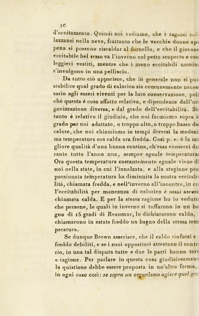 «1 eccitamento. Quindi noi vediamo, che i ragazzi aoi • azzansi nella neve, frattanto che le vecchie donne ap pena si possono riscaldar al fornello, e che il giovani eccitabile bel sesso va l’inverno col petto scoperto e cor leggieri vestiti, mentre che i meno eccitabili uomin s involgono in una pelliccia. Da tutto ciò apparisce, che in generale non si pu< stabilire qual grado di calorico sia comunemente neces sario agli esseri viventi per la loro conservazione, poi che questa è cosa affatto relativa, e dipendente dall’or ganizzazione diversa, e dal grado delPeccitabilità. Sì tanto è relativo il giudizio, che noi formiamo sopra i grado per noi adattato, o troppo alto, o troppo basso de calore, che noi chiamiamo in tempi diversi la medesi ma temperatura ora calda ora fredda. Cosi p. e. è la m: gliore qualità d’una buona cantina, ch’essa conservi dt rante tutto l’anno una; sempre eguale temperatura Ora questa temperatura costantemente eguale viene d noi nella state, in cui l’innalzata, e alla stagione prò porzionata ternperatura ha diminuita la nostra eccitab lità_, chiamata fredda, e nell'inverno all’incontro,in ci l’eccitabilità per mancanza di calorico è assai ascesr chiamata calda. E per la stessa ragione ho io vedute che persone^ le quali in inverno si tuffarono in un br gno di 15 gradi di Reaumur, lo dichiararono caldo, chiamarono in estate freddo un ba*no della stessa tem peratura. Se dunque Brown asserisce, che il caldo rinforzi e freddo debiliti, e se i suoi oppositori attestano il contr rio, in una tal disputa tutte e due le parti hanno tori e ragione. Per parlare in questa cosa giudiziosamen’i la quistione debbe essere proposta in un’altra forma, in ogni caso così: se sopra un organismo agisce quel gn