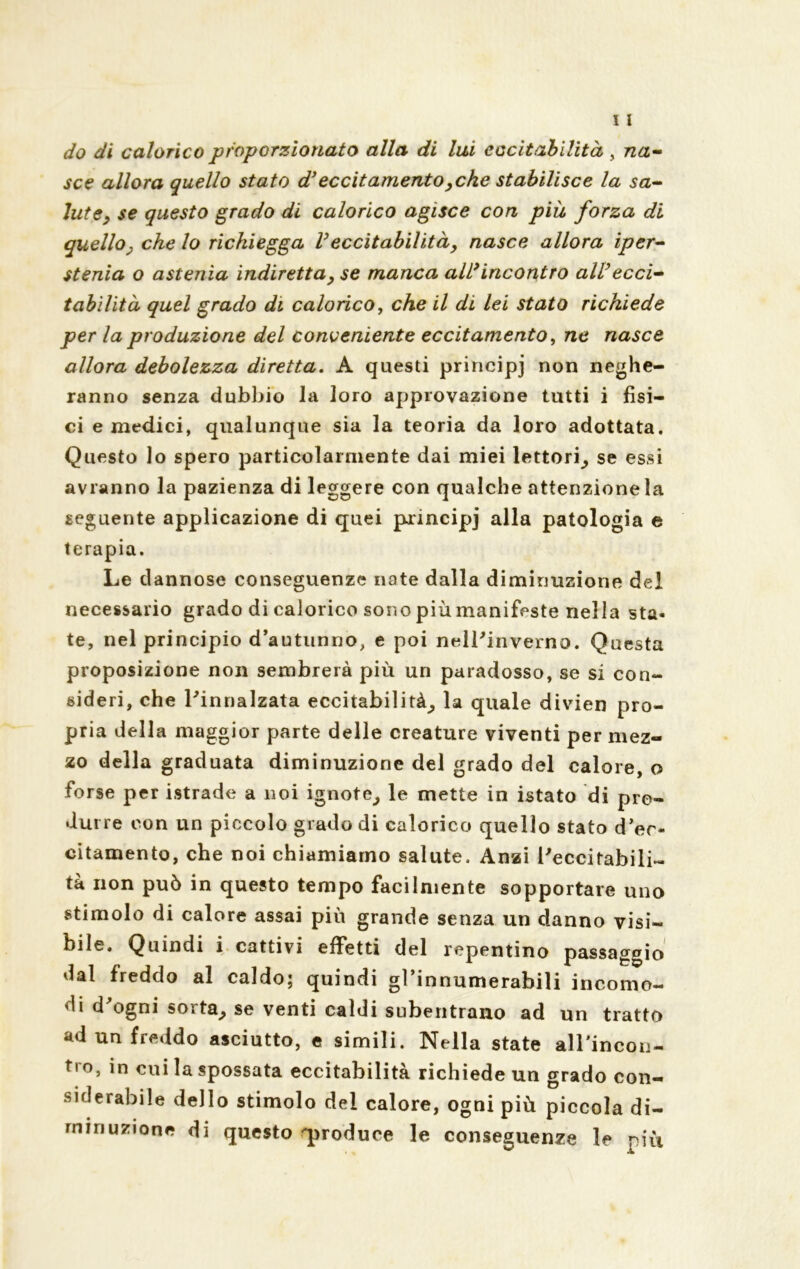 do di calorico proporzionato alla di lui eccitabilità , na- sce allora quello stato d’eccitamento ,che stabilisce la sa- lute, se questo grado di calorico agisce con piu forza di quello, che lo richiegga Veccitabilità, nasce allora ipcr- stenia o astenia indiretta, se manca all’incontro all’ecci- tabilità quel grado di calorico, che il di lei stato richiede per la produzione del conveniente eccitamento, ne nasce allora debolezza diretta. A questi principi non neghe- ranno senza dubbio la loro approvazione tutti i fisi- ci e medici, qualunque sia la teoria da loro adottata. Questo lo spero particolarmente dai miei lettori, se essi avranno la pazienza di leggere con qualche attenzione la seguente applicazione di quei principi a^a patologia e terapia. Le dannose conseguenze nate dalla diminuzione del necessario grado di calorico sono più manifeste nella sta- te, nel principio d’autunno, e poi nell'inverno. Questa proposizione non sembrerà più un paradosso, se si con- sideri, che l'innalzata eccitabilità, la quale divien pro- pria della maggior parte delle creature viventi per mez- zo della graduata diminuzione del grado del calore, o forse per istrade a noi ignote, le mette in istato di pro- durre con un piccolo grado di calorico quello stato d’er- citamento, che noi chiamiamo salute. Anzi l'eccitabili- tà non può in questo tempo facilmente sopportare uno stimolo di calore assai più grande senza un danno visi- bile. Quindi i cattivi effetti del repentino passaggio dal freddo al caldo; quindi gl’innumerabili incomo- di d'ogni sorta, se venti caldi subentrano ad un tratto ad un freddo asciutto, e simili. Nella state all'incon- tro, in cui la spossata eccitabilità richiede un grado con- siderabile dello stimolo del calore, ogni più piccola di- minuzione di questo produce le conseguenze le più