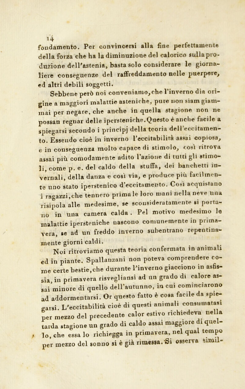 14 fondamento. Per convincersi alla fine perfettamente della forza che ha la diminuzione del calorico sulla pro- duzione dell'astenia, basta solo considerare le giorna- liere conseguenze del raffreddamento nelle puerpere, ed altri debili soggetti. Sebbene però noi conveniamo,che l’inverno dia ori- gine a maggiori malattie asteniche, pure non siam giam- mai per negare, che anche in quella stagione non ne possan regnar delle iperstemche.Questo e anclie facile a spiegarsi secondo i principj della teoria dell eccitamen- to. Essendo cioè in inverno l’eccitabilità assai copiosa, e in conseguenza molto capace di stimolo, così ritrova assai piu comodamente adito razióne di tutti gli stimo- li come p. e. del caldo della stuffa, dei banchetti in- vernali, della danza e così via, e produce più facilmen- te uno stato iperstenico d’eccitamento. Così acquistano i ragazzi,che tennero prima le loro mani nella neve Una risipola alle medesime, se sconsideratamente si porta- no in una camera calda . Pel motivo medesimo le malattie ipersteniehe nascono comunemente in prima- vera, se ad un freddo inverno subentrano repentina- mente giorni caldi. Noi ritroviamo questa teoria confermata in animali ed in piante. Spallanzani non poteva comprendere co- me certe bestie,che durante l'inverno giacciono in asfis- sia, in primavera risvegliansi ad un grado di calore as- sai minore di quello dell’autunno, ini cui cominciarono ad addormentarsi. Or questo fatto è cosa facile da spie- garsi. L'eccitabilità cioè di questi animali consumatasi per mezzo del precedente calor estivo richiedeva nella tarda stagione un grado di caldo assai maggiore di quel- lo, che essa lo richiegga in primavera, nel qual tempo per mezzo del sonno si è già rimessa. Si osserva smiil-