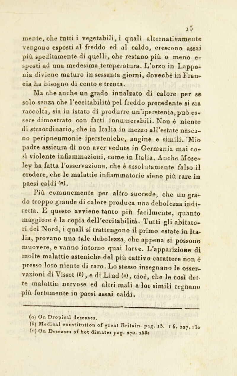 vengono esposti al freddo ed al caldo, crescono assai più speditamente di quelli, che restano più o meno e- sposti ad una medesima temperatura. L’orzo in Lappo- nia diviene maturo in sessanta giorni, doveehè in Fran- eia ha bisogno di cento e trenta. Ma che anche un grado innalzato di calore per se solo senza che l’eccitabilità pel freddo precedente si sia raccolta., sia in istato di produrre un’ipersfcenia, può es- sere dimostrato con fatti innumerabili. Non è niente di straordinario, che in Italia in mezzo all’estate nasca- no peripneumonie ipersteniche, angine e simili. 'Mio padre assicura di non aver vedute in Germania mai co- fi violente infiammazioni, come in Italia. Anche Mose- iey ha fatta l’osservazione, che è assolutamente falso il credere, che le malattie infiammatorie sieno più rare in paesi caldi te). Piu comunemente per altro succede, che un gra- do troppo grande di calore produca una debolezza indi- ìetta. E questo avviene tanto più facilmente, quanto maggiore è la copia delPeccitabilità. Tutti gli abitato- ri del Nord, i quali si trattengono il primo estate in Ita- lia, provano una tale debolezza. che appena si possono muovere, e vanno intorno quai larve. L’apparizione di molte malattie asteniche del più cattivo carattere non è presso loro niente di raro. Lo stesso insegnano le osser- vazioni di Visset te), e di Lind te), cioè, che le così deh te malattie nervose ed altri mali a lor simili regnano più fortemente in paesi assai caldi. (rt) On Dropical deseases. (&) Medicai constitution of great Britain. pag. i5. i 6. 127. ì3o ■n) Oa Desease$ o£ hot dimatea pag. 270. a58e