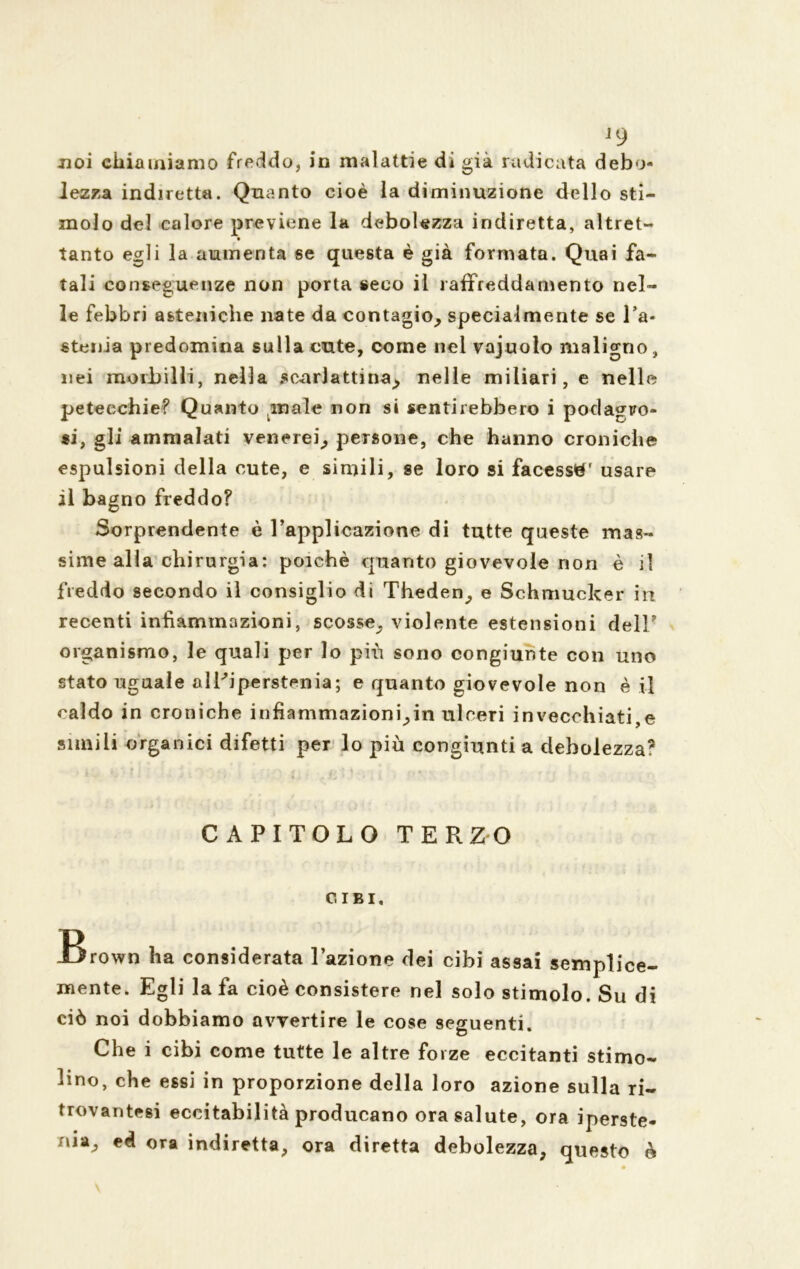 J9 noi chiamiamo freddo, in malattie di già radicata debo- lezza indiretta. Quanto cioè la diminuzione dello sti- molo del calore previene la debolezza indiretta, altret- tanto egli la aumenta se questa è già formata. Quai fa- tali conseguenze non porta seco il raffreddamento nel- le febbri asteniche nate da contagio, specialmente se l’a- stenia predomina sulla cute, come nel vajuoio maligno, nei morbilli, nella scar)attina> nelle miliari, e nelle petecchie? Quanto .male non si sentirebbero i podagro- *i, gli ammalati venerei, persone, che hanno croniche espulsioni della cute, e simili, se loro si facessi' usare il bagno freddo? Sorprendente è l’applicazione di tutte queste mas- sime alla chirurgia: poiché quanto giovevole non è il freddo secondo il consiglio di Theden, e Schmucker ili recenti infiammazioni, scosse, violente estensioni dell' organismo, le quali per lo più sono congiunte con uno stato uguale alPiperstenia; e quanto giovevole non è il caldo in croniche infiammazioni,in ulceri invecchiati,© simili organici difetti per lo più congiunti a debolezza? CAPITOLO TERZO CIBI. Brown ha considerata l’azione dei cibi assai semplice- mente. Egli la fa cioè consistere nel solo stimolo. Su di ciò noi dobbiamo avvertire le cose seguenti. Che i cibi come tutte le altre forze eccitanti stimo- lino, che essi in proporzione della loro azione sulla ri- trovantesi eccitabilità producano ora salute, ora iperste- nia^ ed ora indiretta, ora diretta debolezza, questo è