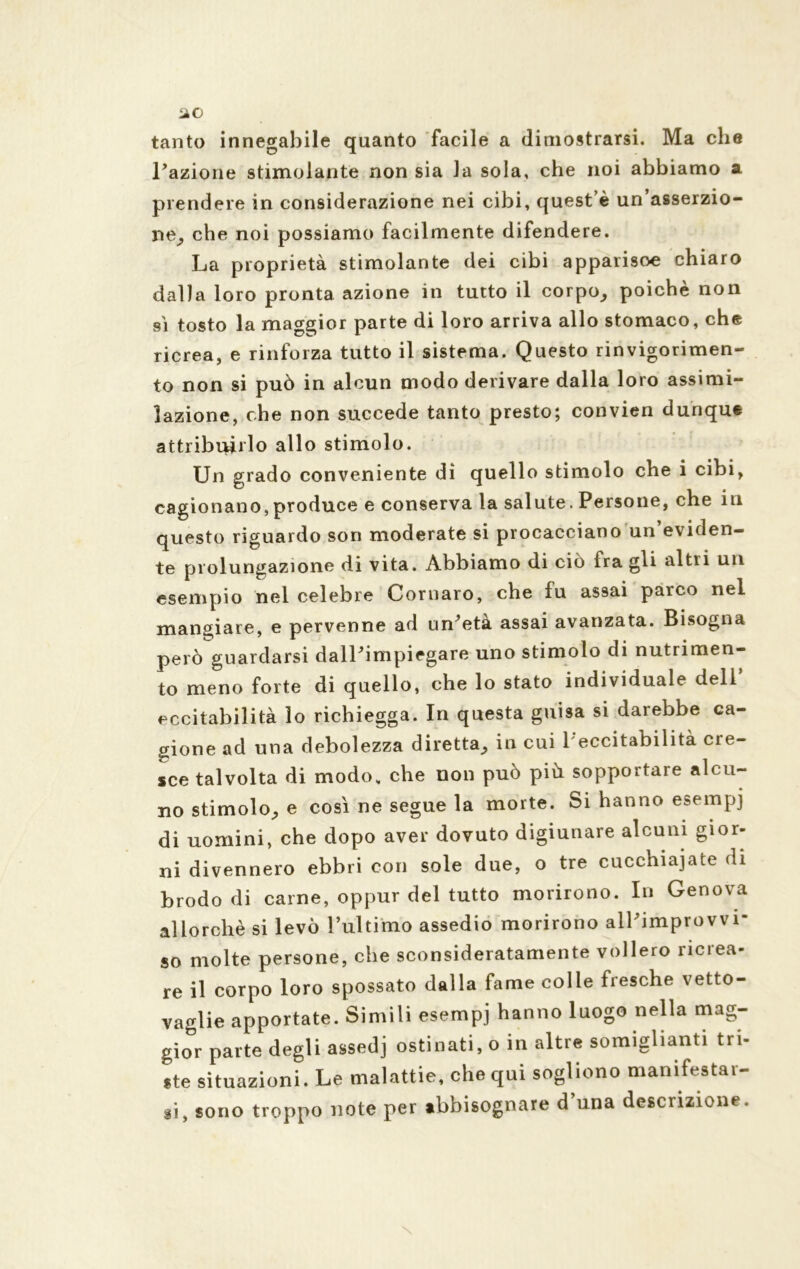 tanto innegabile quanto facile a dimostrarsi. Ma che Fazione stimolante non sia la sola, che noi abbiamo a prendere in considerazione nei cibi, quest e un asserzio- ne^ che noi possiamo facilmente difendere. La proprietà stimolante dei cibi apparisoe chiaro dalla loro pronta azione in tutto il corpo, poiché non sì tosto la maggior parte di loro arriva allo stomaco, che ricrea, e rinforza tutto il sistema. Questo rinvigorimen- to non si può in alcun modo derivare dalla loro assimi- lazione, che non succede tanto presto; convien dunque attribuirlo allo stimolo. Un grado conveniente dì quello stimolo che i cibi, cagionano,produce e conserva la salute. Persone, che in questo riguardo son moderate si procacciano un’eviden- te prolungazione di vita. Abbiamo di ciò fra gli altri un esempio nei celebre Cornaro, che fu assai parco nel mangiare, e pervenne ad urPeta assai avanzata. Bisogna però guardarsi dalPimpiegare uno stimolo di nutrimen- to meno forte di quello, che lo stato individuale dell ecci labilità lo richiegga. In questa guisa si darebbe ca- gione ad una debolezza diretta, in cui 1 eccitabilità cre- sce talvolta di modo, che non può più sopportare alcu- no stimolo, e così ne segue la morte. Si hanno esempi di uomini, che dopo aver dovuto digiunare alcuni gior- ni divennero ebbri con sole due, o tre cucchiaiate di brodo di carne, oppur del tutto morirono. In Genova allorché si levò l’ultimo assedio morirono all’improvvi- so molte persone, che sconsideratamente vollero ricrea- re il corpo loro spossato dalla fame colle fresche vetto- vaglie apportate. Simili esempi hanno luogo nella mag- gior parte degli assedi ostinati, o in altre somiglianti tri- ste situazioni. Le malattie, chequi sogliono manifestar- si, sono troppo note per abbisognare d’una descrizione.