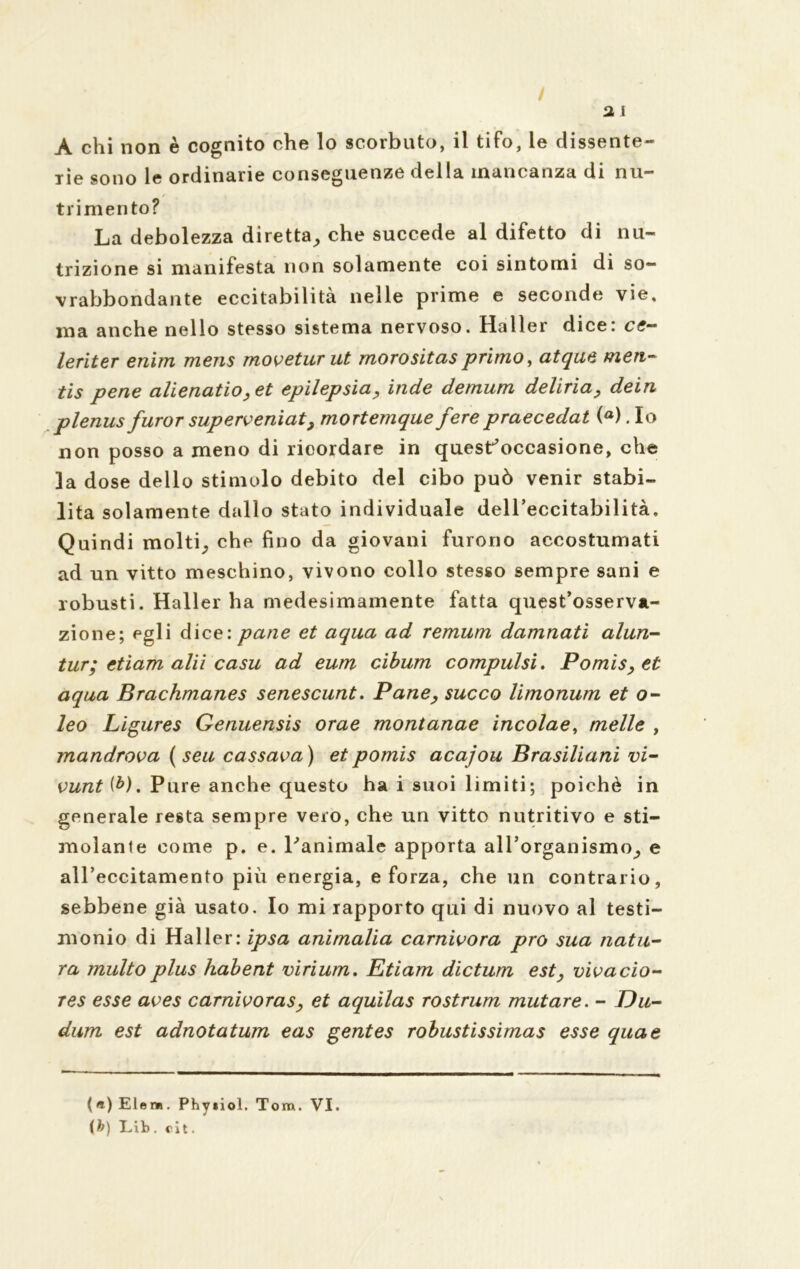 / 3 i A chi non è cognito che lo scorbuto, il tifo, le dissente- rie sono le ordinarie conseguenze della mancanza di nu- trimento? La debolezza diretta, che succede al difetto di nu- trizione si manifesta non solamente coi sintomi di so- vrabbondante eccitabilità nelle prime e seconde vie, ma anche nello stesso sistema nervoso. Haller dice: ce- leriter enim mens moveturut morositas primo, atqae men- tis pene alienatio,et epilepsia, inde demum deliria, dein plenus furor superveniat, mortemque ferepraecedat (°). Io non posso a meno di ricordare in quest'occasione, che la dose dello stimolo debito del cibo può venir stabi- lita solamente dallo stato individuale dell’eccitabilità. Quindi molti, che fino da giovani furono accostumati ad un vitto meschino, vivono collo stesso sempre sani e robusti. Haller ha medesimamente fatta quest’osserva- zione; egli dice: pane et aqua ad remum damnati alun- tur; etiam alii casu ad eum cibum compulsi. Pomis, et aqua Brachmanes senescunt. Pane, succo limonum et o- leo Ligures Genuensis orae montanae incolae, melle , mandrova ( seu cassava) et pomis acajou Brasiliani vi- vunt ib). Pure anche questo ha i suoi limiti; poiché in generale resta sempre vero, che un vitto nutritivo e sti- molante come p. e. l'animale apporta aH’organismo, e aU’eccitamento più energia, e forza, che un contrario, sebbene già usato. Io mi rapporto qui di nuovo al testi- monio di Haller: ipsa ammalia carnivora prò sua natu- ra multo plus habent virium. Etiam dictum est, vivacio- res esse aves carnivoras, et aquilas rostrum mutare. - Du- dum est adnotatum eas gentes robustissimas esse qua e (e)Elem. Phyiiol. Tom. VI. [b) Lib . cit.