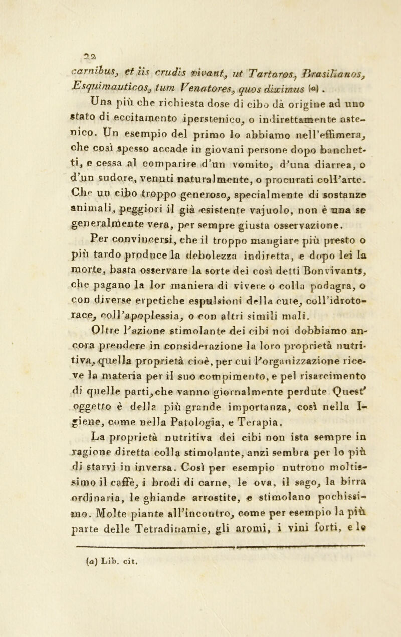 5. a carnibus, et iis crudls vivant, ut Tartaros? Brasilia nos? Esquimauticos, tum Venatores, quos dìximus (a) . Una più che richiesta dose di cibo dà origine ad uno stato di eccitamento iperstenico, o indirettamente aste- nico. Un esempio del primo lo abbiamo nell’effimera, che così spesso accade in giovani persone dopo banchet- ti, e cessa al comparire d un vomito, d’una diarrea, o d’un sudore, venuti naturalmente, o procurati coll’arte. Che un cibo troppo generoso, specialmente di sostanze animali, peggiori il già ^esistente vajuolo, non è una se generalmente vera, per sempre giusta osservazione. Per convincersi, che il troppo mangiare più presto o più tardo produce la debolezza indiretta, e dopo lei la morte, basta osservare la sorte dei così detti Bonvivants, che pagano la lor maniera di vivere o colla podagra, o con diverse erpetiche espulsioni della cute, coll’idroto- race^ coll’apoplessia, o con altri simili mali. Oltre l’azione stimolante dei cibi noi dobbiamo an- cora prendere in considerazione la loro proprietà nutri- tiva, quella proprietà cioè, per cui l’organizzazione rice- ve la materia per il suo compimento, e pel risarcimento di quelle parti,che vanno giornalmente perdute Quest* oggetto è della più grande importanza, così nella I- giene, come nella Patologia, e Terapia. La proprietà nutritiva dei cibi non ista sempre in ragione diretta colla stimolante, anzi sembra per lo più di starvi in inversa. Così per esempio nutrono moltis- simo il caffè, i brodi di carne, le ova, il sago, la birra ordinaria, le ghiande arrostite, e stimolano pochissi- mo. Molte piante alTincontro, come per esempio la più parte delle Tetradinamie, gli aromi, i vini forti, eie