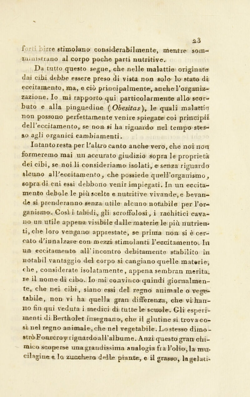 f irre stimolano considerabilmente, mentre soni- lo» mitrano al corpo poche parti nutritive. D a tutto questo segue, che nelle malattie originate' dai cibi debbe essere preso di vista non solo lo stato di eccitamento, ma, e ciò principalmente, anche l’organiz- zazione. Io mi rapporto qui particolarmente allo scor- buto e alla pinguedine ( Obesitas), le quali malattie non possono perfettamente venire spiegate coi principii deli eccitamento, se non si ha riguardo nel tempo stes- so agli organici cambiamenti. Intantoresta per l'altro canto anche vero, che noi non formeremo mai un accurato giudizio sopra le proprietà dei cibi, se noi li consideriamo isolati, e senza riguardo ilcuno all'eccitamento^ che possiede queH’organismo_, sopra di cui essi debbono venir impiegati. In un eccita- mento debole le più scelte e nutritive vivande, e bevan- de si prenderanno senza utile alcuno notabile per l’or- ganismo. Così i tabicli, gli scroffolosi, i rachitici cava- llo un utile appena visibile dalle materie le più nutrien- ti, che loro vengano apprestate, se prima non si è cer- cato d'innalzare con mezzi stimolanti l’eccitamento. In un eccitamento all’incontro debitamente stabilito in notabil vantaggio del corpo si cangiano quelle materie, che, considerate isolatamente, appena sembran merita* re il nome di cibo. Io mi convinco quindi giornalmen- te, che nei cibi, siano essi del regno animale o vece- tabile, non vi ha quella gran differenza, che vi han- no iin qui veduta i medici di tutte le scuole. Gli esperi- menti di Bertholet insegnano, che il glutine si trova co- sì nel regno animale, che nel vegetabile. Lo stesso dimo- strò Fourcroy riguardo all’albume. Anzi questo gran chi- mico scoperse una grandissima analogia fra l’olio,la mir- cilaginee. la zucchera delle piante, e il grasso, la gelati-