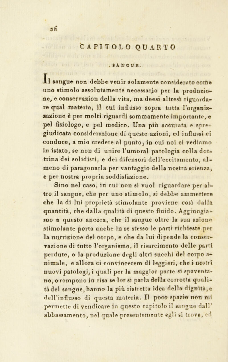 *6 CAPITOLO QUARTO . SANGUE. i Il sangue non debbe venir solamente considerato come uno stimolo assolutamente necessario per la produzio- ne. e conservazion della vita, ma deesi altresì riguarda- re qual materia, il cui influsso sopra tutta l’organiz- zazione è per molti riguardi sommamente importante, e pel fisiologo, e pel medico. Una più accurata e spre- giudicata considerazione di queste azioni, ed influssi ci conduce, a mio credere al plinto^ in cui noi ci vediamo in istato, se non di unire Tumoral patologia colla dot- trina dei solidisti, e dei difensori dell’eccitamento, al- meno di paragonarla per vantaggio della nostra scienza, e per nostra propria soddisfazione. Sino nel caso, in cui non si vuol riguardare per al- tro il sangue, che per uno stimolo, si debbe ammettere che la di lui proprietà stimolante proviene così dalla quantità, che dalla qualità di questo fluido. Aggiungia- mo a questo ancora, che il sangue oltre la sua azione stimolante porta anche in se stesso le parti richieste per la nutrizione del corpo, e che da lui dipende la conser- vazione di tutto l’organismo, il risarcimento delle parti perdute, o la produzione degli altri succhi del corpo a- nimale, e allora ci convincerem di leggieri, che i nostri nuovi patologici quali per la maggior parte si spaventa- no, o rompono in risa se lor si parla della corrotta quali- tà del sangue,hanno la più ristretta idea della dignità,e dell’influsso di questa materia. Il poco spazio non mi permette di vendicare in questo capitolo il sangue dall’ abbassamento, nel quale presentemente egli si trovo, ed