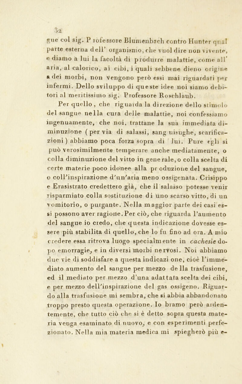 gue col sig. P roiessore Blumenbach contro Hunter qual parte esterna dell’ organismo, che vuol dire non vivente, e diamo a lui la facoltà di produrre malattie,.come all* aria, al calorico, ai cibi, i quali sebbene dieno origine a dei morbi, non vengono però essi mai riguardati per infermi. Dello sviluppo di queste idee noi siamo debi- tori al mentissimo sig. Professore Roschlaub. Per quello , che riguaida la direzione dello stimolo del sangue nella cura delle malattie, noi confessiamo ingenuamente, che noi, trattane la sua immediata di- minuzione (pervia di salassi, sang uisughe, scarifica- zioni ) abbiamo poca forza sopra di lui. Pure egli si può verosimilmente temperare anche mediatamente, o colla diminuzione del vitto in gene rale, o colla scelta di certe materie poco idonee alla pr oduzione del sangue, o colPinspirazione d’un'aria meno ossigenata. Crisippo e Erasistrato credettero già, che il salasso potesse venir risparmiato colla sostituzione di uno scarso vitto, di un vomitorio, o purgante. Nella maggior parte dei casi es- si possono aver ragione. Per ciò^, che riguarda l’aumento del sangue io credo, che questa indicazione dovesse es- sere più stabilita di quello, che lo fu fino ad ora. A mio credere essa ritrova luogo specialmente in cachesie do- po emorragie^ e in diversi morbi nervosi. Noi abbiamo due vie di soddisfare a questa indicazi one, cioè l’imme- diato aumento del sangue per mezzo della trasfusione, ed il mediato per mezzo d’una adattata scelta dei cibi, e per mezzo delPinspirazione del gas ossigeno. Riguar- do alla trasfusione mi sembra, che si abbia abbandonato troppo presto questa operazione. Io bramo però arden- temente, che tutto ciò che si è detto sopra questa mate- ria venga esaminato di nuovo; e con esperimenti perfe-