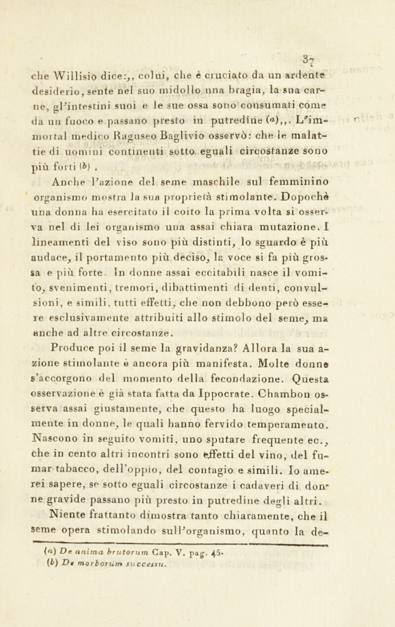 che Willisio dice:,, colui, che è cruciato da un ardente desiderio, sente nel suo midollo una bragia, la sua car- ne, oPintestini suoi e le sue ossa sono consumati come da un fuoco e passano presto in putredine («),,. LRim- mortal medico Raguseo Baglivio osservò: che le malat- tie di uomini continenti sotto, eguali circostanze sono più forti <&) . ' Anche Razione del seme maschile sul femminino organismo mostra la sua proprietà stimolante. Dopoché una donna ha esercitato il coito la prima volta si osser- va nel di lei organismo una assai chiara mutazione. I lineamenti del viso sono più distinti, lo sguardo è più audace, il portamento più deciso, la voce si fa più gros- sa e più forte. In donne assai eccitabili nasce il vomi- tò, svenimenti, tremori, dibattimenti di denti, convul- sioni, e simili, tutti effetti, che non debbono però esse- re esclusivamente attribuiti allo stimolo del seme, ma anche ad altre circostanze. Produce poi il seme la gravidanza? Allora la sua a- zione stimolante è ancora più manifesta. Molte donne s’accorgono del momento della fecondazione. Questa osservazione è già stata fatta da Ippocrate. Chambon os- serva assai giustamente, che questo ha luogo special- mente in donne, le quali hanno fervido temperamento. Nascono in seguito vomiti, uno sputare frequente ec., che in cento altri incontri sono effetti del vino, del fu- mar tabacco, dell’oppio, del contagio e simili. Io ame- rei sapere, se sotto eguali circostanze i cadaveri di don- ne gravide passano più presto in putredine degli altri. Niente frattanto dimostra tanto chiaramente, che il seme opera stimolando sulRorganismo, quanto la de- (n) De anima, brutorum Gap. V. pag\ 45* (b) De morborum su ccessu.