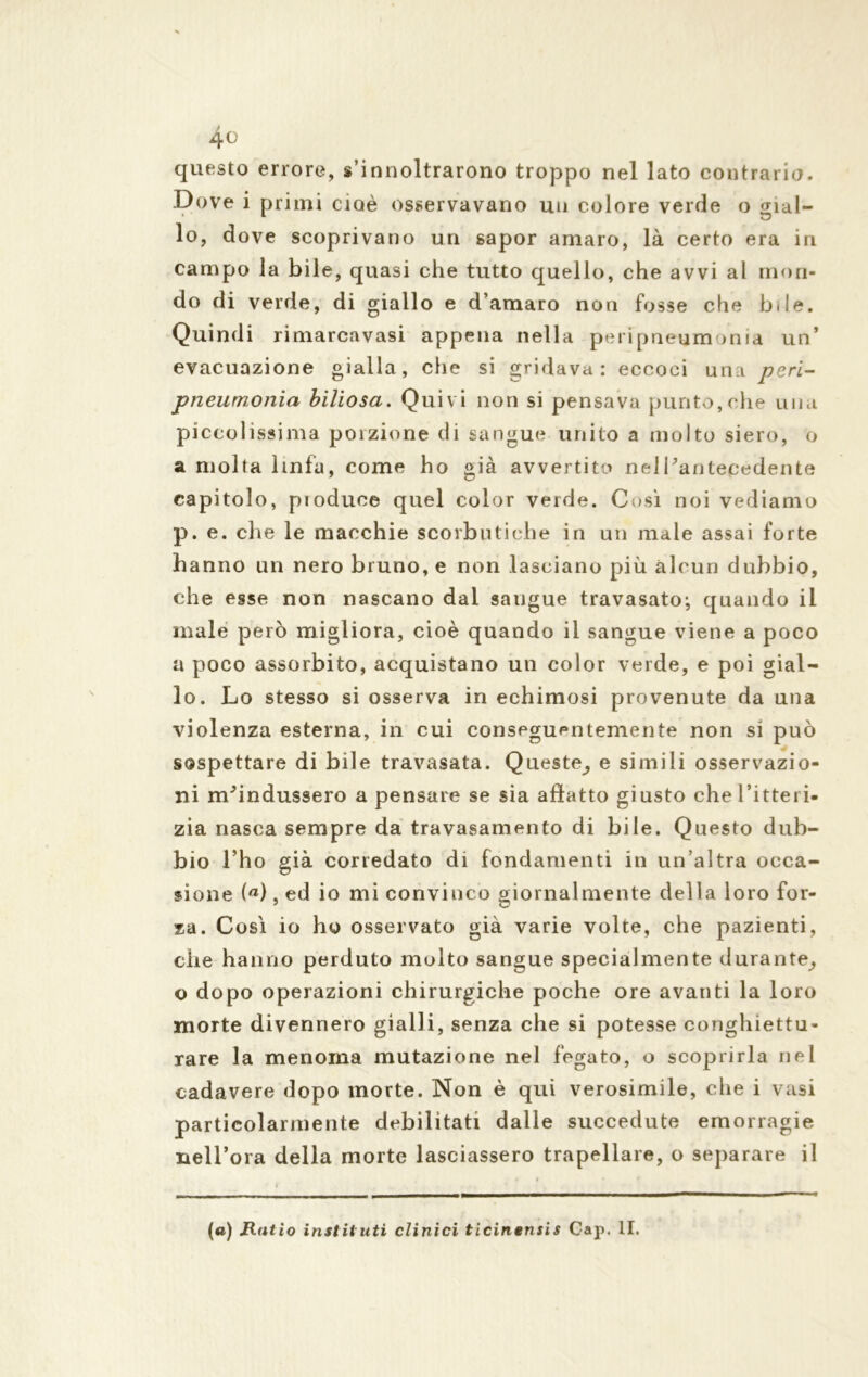 questo errore, s’innoltrarono troppo nel lato contrario. Dove i primi cioè osservavano un colore verde o gial- lo, dove scoprivano un sapor amaro, là certo era in campo la bile, quasi che tutto quello, che avvi al mon- do di verde, di giallo e d’amaro non fosse che btle. Quindi rimarcavasi appena nella peripneum mia un* evacuazione gialla, che si gridava: eccoci una peri- pneumonia biliosa. Quivi non si pensava punto,che una piccolissima porzione di sangue unito a molto siero, o a molta linfa, come ho già avvertito nel l'antecedente capitolo, pioduoe quel color verde. Così noi vediamo p. e. che le macchie scorbutiche in un male assai forte hanno un nero bruno, e non lasciano più alcun dubbio, che esse non nascano dal saugue travasato; quando il male però migliora, cioè quando il sangue viene a poco a poco assorbito, acquistano un color verde, e poi gial- lo. Lo stesso si osserva in echiniosi provenute da una violenza esterna, in cui conseguentemente non si può sospettare di bile travasata. Queste^ e simili osservazio- ni m^indussero a pensare se sia allatto giusto che l’itteri- zia nasca sempre da travasamento di bile. Questo dub- bio Tho già corredato di fondamenti in un’altra occa- sione (a), ed io mi convinco giornalmente della loro for- za. Così io ho osservato già varie volte, che pazienti, che hanno perduto molto sangue specialmente durante_, o dopo operazioni chirurgiche poche ore avanti la loro morte divennero gialli, senza che si potesse conghiettu- rare la menoma mutazione nel fegato, o scoprirla nel cadavere dopo morte. Non è qui verosimile, che i vasi particolarmente debilitati dalle succedute emorragie nell’ora della morte lasciassero trapellare, o separare il (a) Ratio instituti clinici ticinensis Gap. li.