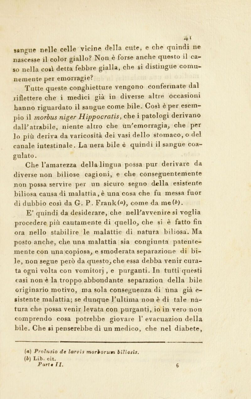 sangue nelle celle vicine della cute, e che quindi ne nascesse il color giallo? Non è forse anche questo il ca- so nella così detta febbre gialla, che si distingue comu- nemente per emorragie? Tutte queste conghietture vengono confermate dal riflettere che i medici già in diverse altre occasioni hanno riguardato il sangue come bile. Così è per esem- pio il morbus niger Hippocratis, che i patologi derivano dall'atrabile, niente altro che un'emorragia, che per Io più deriva da varicosità dei vasi dello stomaco, o del canale intestinale. La nera bile è quindi il sangue coa- gulato. Che l’amarezza della lingua possa pur derivare da diverse non biliose cagioni, e che conseguentemente non possa servire per un sicuro segno della esistente biliosa causa di malattia, è una cosa che fu messa fuor di dubbio cosi da G. P. Frank(a), come da me(^). E’ quindi da desiderare, che nell'avvenire si voglia procedere più cautamente di quello, che si è fatto fin ora nello stabilire le malattie di natura biliosa. Ma posto anche, che una malattia sia congiunta patente- mente con una copiosa, e smoderata separazione di bi- le, non segue però da questo, che essa debba venir cura- ta ogni volta con vomitorj , e purganti. In tutti questi casi non è la troppo abbondante separazion della bile originario motivo, ma sola conseguenza di una già e- sistente malattia; se dunque l’ultima non è di tale na- tura che possa venir levata con purganti, io in vero non comprendo cosa potrebbe giovare Y evacuazion della bile. Che si penserebbe di un medico, che nel diabete, (a) Prolnsio de larvis morboruwi biJiosis. (b) Lib. cit. Puri eli. 6