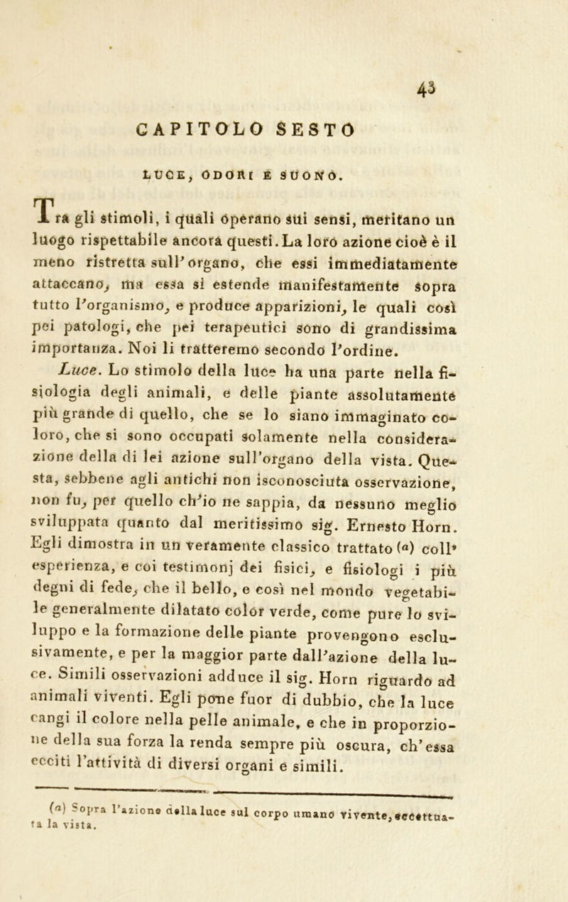 GAPITOLO SESTO LUCE, ODORI E SUONO. Tra gli stimoli, i quali Operano sui sensi, meritano un luogo rispettabile ancora questi.La loro azione cioè è il meno ristretta sull* organo, che essi immediatamente attaccano, ma essa si estende manifestamente sopra tutto l'organismo, e produce apparizioni, le quali così pei patologi, che pei terapeutici sono di grandissima importanza. Noi li tratteremo secondo l'ordine. Luce. Lo stimolo della luce ha una parte nella fi- siologia degli animali, e delle piante assolutamente piu grande di quello, che se lo siano immaginato co- loro, che si sono occupati solamente nella considera- zione della di lei azione sull’organo della vista. Que- sta, sebbene agli antichi non isconosciuta osservazione, non fu, per quello ch'io ne sappia, da nessuno meglio sviluppata quanto dal mentissimo sig. Ernesto Horn. Egli dimostra in un veramente classico trattato («) coll» esperienza, e coi testimoni dei fìsici, e fisiologi i piu degni di fede, che il bello, e così nei mondo ve^etabi- _ p le generalmente dilatato colór verde, come pure lo svi- luppo e la formazione delie piante provengono esclu- sivamente, e per la maggior parte dall'azione della lu~ « e. Simili osservazioni adduce il sig. Horn riguardo ad animali viventi. Egli pome fuor di dubbio, che la luce < -ingi il colore nella pelle animale, e che in proporzio- ne della sua forza la renda sempre più oscura, eh’essa ecciti 1 attività di diversi organi e simili. ja' SoPTa l’azione della luce sul corpo umano vivente,eccettua- ta la vista.