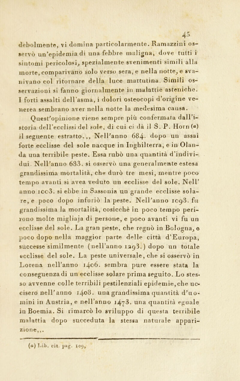 servò un’epidemia di una febbre maligna, dove tutti i sintomi pericolosi, spezialmente svenimenti simili alla morte, comparivano solo verso sera, e nella notte, e sva- nivano col ritornare della luce mattutina. Simili os- servazioni si fanno giornalmente in malattie asteniche. I forti assalti dell’asma, i dolori osteocopi d’origine ve- nerea sembrano aver nella notte la medesima causa. Quest'opinione viene sempre più confermata dall’i- storia dell’ecclissi del sole, di cui ci dà il S. P. Horn («) il seguente estratto.,, Nell'anno 684- dopo un assai forte ecclisse del sole nacque in Inghilterra, e in Olan- da una terribile peste. Essa rubò una quantità d’indivi- dui. Nell'anno 633. si osservò una generalmente estesa grandissima mortalità, che durò tre mesi, mentre poco tempo avanti si avea veduto un ecclisse del sole. Nell’ anno ioo3. si ebbe in Sassonia un grande ecclisse sola- re, e poco dopo infuriò la peste. Nell'anno 1093. fu grandissima la mortalità, cosicché in poco tempo peri- rono molte migliaja di persone, e poco avanti vi fu un ecclisse del sole. La gran peste, che regnò in Bologna,© poco dopo nella maggior parte delle città d’Europa, successe similmente ( nell’anno 1293. ) dopo un totale ecclisse del sole. La peste universale, che si osservò in Lorena nell’anno 1406. sembra pure essere stata la conseguenza di un ecclisse solare prima seguito. Lo stes- so avvenne colle terribili pestilenziali epidemie,che uc- cisero nell'anno 1408. una grandissima quantità d'uo- inini in Austria, e nell’anno 1473. una quantità eguale in Boemia. Si rimarcò lo sviluppo di questa terribile malattia dopo succeduta la stessa naturale appari- zione,,. w ^ — IIIBII I IMI ■ — , (a) J-iib, cit. pag. X09,