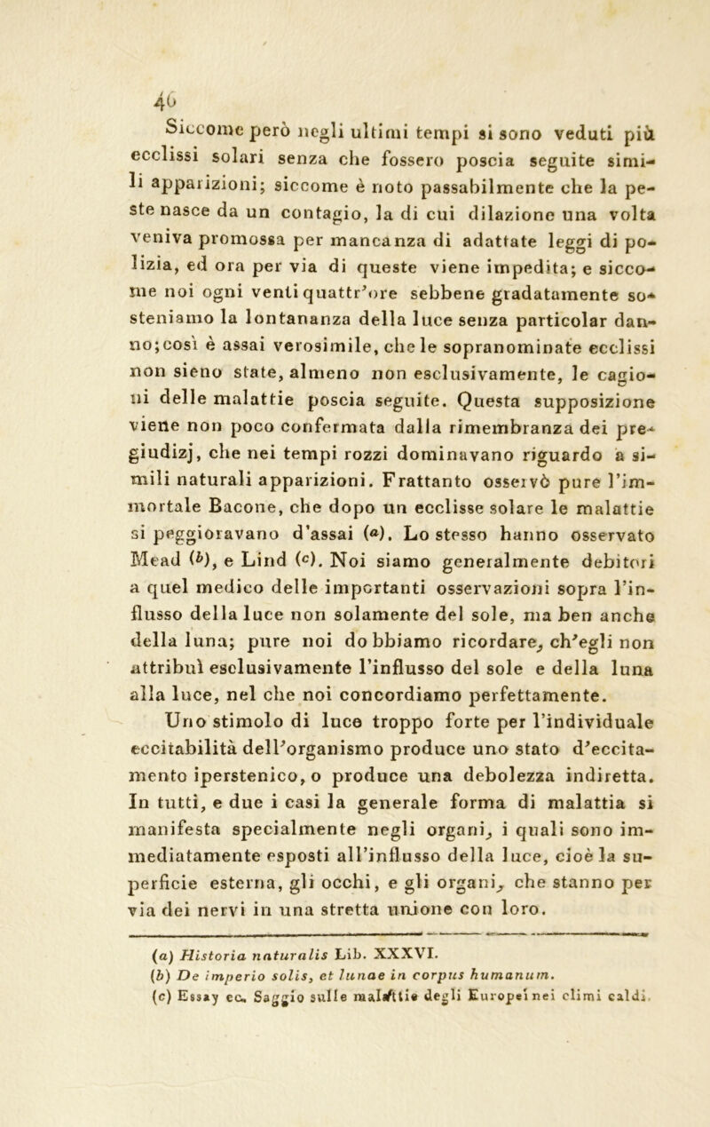 Siccome però negli ultimi tempi si sono veduti più ecclissi solari senza che fossero poscia seguite simi- li apparizioni; siccome è noto passabilmente che la pe- ste nasce da un contagio, la di cui dilazione una volta veniva promossa per manca nza di adattate leggi di po- lizia, ed ora per via di queste viene impedita; e sicco- me noi ogni venti quattr'ore sebbene gradatamente so- steniamo la lontananza della luce senza particolar dan- no; cosi è assai verosimile, che le sopranominate ecclissi non sieno state, almeno non esclusivamente, le cagio- ni delle malattie poscia seguite. Questa supposizione viene non poco confermata dalla rimembranza dei pre^ giudizj, che nei tempi rozzi dominavano riguardo a si- mili naturali apparizioni. Frattanto osseivò pure l’im- mortale Bacone, che dopo un ecclisse solare le malattie si peggioravano d’assai («). Lo stesso hanno osservato Mead (6), e Lind (c). Noi siamo generalmente debitori a quel medico delle importanti osservazioni sopra l’in- flusso della luce non solamente del sole, ma ben anche della luna; pure noi dobbiamo ricordare^ ch'egli non attribuì esclusivamente l’influsso del sole e della luna alla luce, nel che noi concordiamo perfettamente. Uno stimolo di luce troppo forte per l’individuale eccitabilità dell'organismo produce uno stato d'eccita- mento iperstenieo, o produce una debolezza indiretta. In tutti, e due i casi la generale forma di malattia si manifesta specialmente negli organi^ i quali sono im- mediatamente esposti all’influsso della luce, cioè la su- perficie esterna, gli occhi, e gli organi^ che stanno per via dei nervi in una stretta unione con loro. (a) Historia naturalis Lib. XXXVI. (b) De imperio solis, et lunae in corpus humanutn. (c) Essay cu Saggio sulle raalafttie degli Europei nei climi caldi