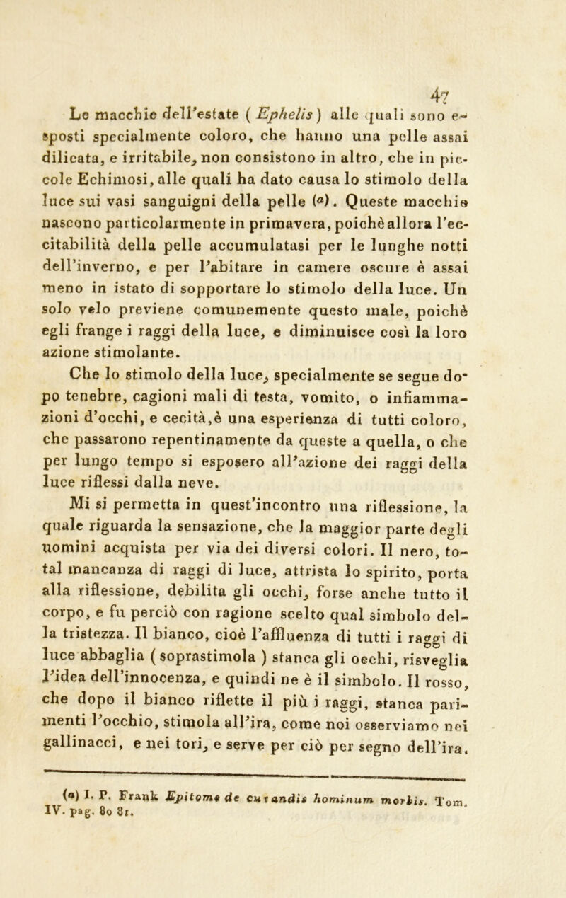 4? Le macchie dell’estate ( Ephelis) alle quali sono e- sposti specialmente coloro, che hanno una pelle assai dilicata, e irritabile^ non consistono in altro, che in pic- cole Echimosi, alle quali ha dato causa lo stimolo della luce sui vasi sanguigni della pelle (a). Queste macchio nascono particolarmente in primavera, poiché allora l’ec- citabilità della pelle accumulatasi per le lunghe notti dell’inverno, e per l'abitare in camere oscure è assai meno in istato di sopportare lo stimolo della luce. Uu solo velo previene comunemente questo male, poiché egli frange i raggi della luce, e diminuisce così la loro azione stimolante. Che lo stimolo della luce^ specialmente se segue do- po tenebre, cagioni mali di testa, vomito, o infiamma- zioni d’occhi, e cecità,è una esperienza di tutti coloro, che passarono repentinamente da queste a quella, o che per lungo tempo si esposero all'azione dei raggi della luce riflessi dalla neve. Mi si permetta in quest’incontro una riflessione, la quale riguarda la sensazione, che la maggior parte degli uomini acquista per via dei diversi colori. Il nero, to- tal mancanza di raggi di luce, attrista lo spirito, porta alla riflessione, debilita gli occhia forse anche tutto il corpo, e fu perciò con ragione scelto qual simbolo del- la tristezza. Il bianco, cioè l’affluenza di tutti i raggi di luce abbaglia (soprastimola ) stanca gli oechi, risveglia l'idea dell’innocenza, e quindi ne è il simbolo. Il rosso, che dopo il bianco riflette il più i raggi, stanca pari- menti 1 occhio, stimola all'ira, come noi osserviamo nei gallinacci, e nei tori^ e serve per ciò per segno dell’ira. («) I. P, Frank Epitomi de cuxandis hominum morhis. Tom. IV. pag. 80 8l.