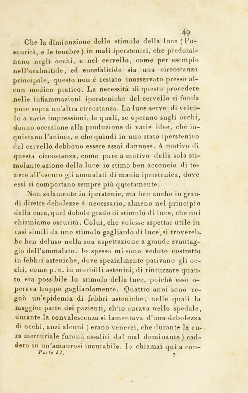 Che la diminuzione dello stimolo della luoe ( l’o- scurità, e le tenebre ) in mali iperstenici, che predomi- nano negli occhi, e nel cervello, come per esempio nelTotalmitide, ed encefalitide sia una circostanza principale, questo non è restato inosservato presso al- cun medico pratico. La necessità di questo procedere nelle infiammazioni ipersteniche del cervello si fonda pure sopra un’altra circostanza. La luce serve di veico- lo a varie impressioni, le quali, se operano sugli ocelli^ danno occasione alla produzione di varie idee, che in- quietano Panimo, e che quindi in uno stato iperstenico del cervello debbono essere assai dannose. A motivo di questa circostanza, come pure a motivo della sola sti- molante azione della luce io stimo ben acconcio di te- nere all’oscuro gli ammalati di mania iperstenica, dove essi si comportano sempre più quietamente. Non solamente in iperstenie, ma ben anche in gran- di dirette debolezze è necessario,, almeno nel principio della cura,quel debole grado di stimolo di luce, che noi chiamiamo oscurità. Colui, che volesse aspettar utile in casi simili da uno stimolo gagliardo di luce,si trovereb- be ben deluso nella sua aspettazione a grande svantag- gio dell’ammalato. Io spesso mi sono veduto costretto in febbri asteniche^ dove spezialmente pativano gli oc- chi, come p. e. in morbilli astenici, di rintuzzare quan- to era possibile lo stimolo della luce, poiché esso o- perava troppo gagliardamente. Quattro anni sono re- gnò un’epidemia di febbri asteniche, nelle quali la maggior parte dei pazienti^ chho curava nello spedale, durante la convalescenza si lamentava d una debolezza di occhi, anzi alcuni ( erano venerei, che durante la cu- ra mercuriale furono assaliti dal mal dominante) cad- dero in un'amaurosi incurabile. Io chiamai qui a con- Parte //. „