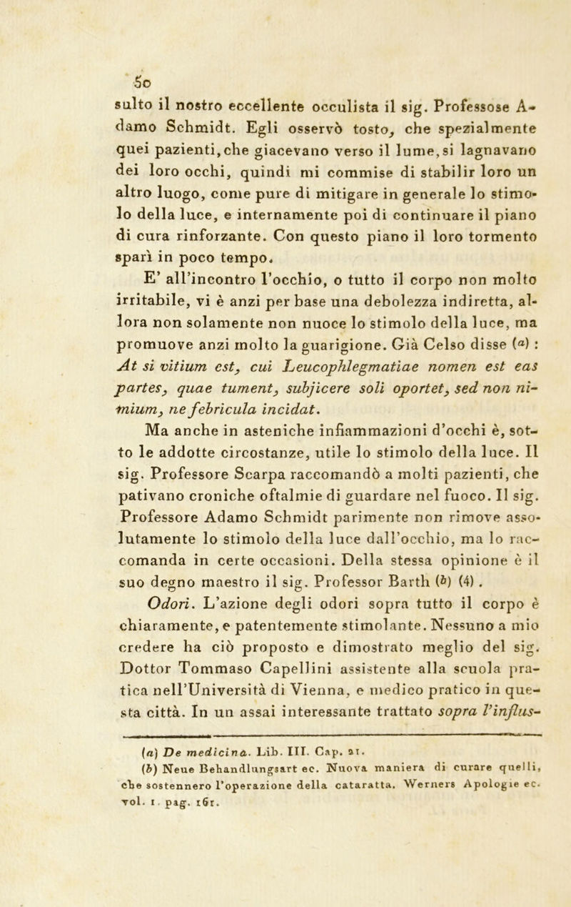 damo Schmidt. Egli osservò tosto, che spezialmente quei pazienti,che giacevano verso il lume,si lagnavano dei loro occhi, quindi mi commise di stabilir loro un altro luogo, come pure di mitigare in generale lo stimo- lo della luce, e internamente poi di continuare il piano di cura rinforzante. Con questo piano il loro tormento sparì in poco tempo, E’ all’incontro rocchio, o tutto il corpo non molto irritabile, vi è anzi per base una debolezza indiretta, al- lora non solamente non nuoce lo stimolo della luce, ma promuove anzi molto la guarigione. Già Celso disse (a) : At si vìtium est, cui Leucophlegmatiae nomen est eas partes, quae tument, subjicere soli oportet, sed non ni- inium, ne febrìcula incidat. Ma anche in asteniche infiammazioni d’occhi è, sot- to le addotte circostanze, utile lo stimolo della luce. Il sig. Professore Scarpa raccomandò a molti pazienti, che pativano croniche oftalmie di guardare nel fuoco. Il sig. Professore Adamo Schmidt parimente non rimove asso- lutamente lo stimolo della luce dall’occhio, ma lo rac- comanda in certe occasioni. Della stessa opinione è il suo degno maestro il sig. Professor Barth (b) (4) . Odori. L’azione degli odori sopra tutto il corpo è chiaramente, e patentemente stimolante. Nessuno a mio credere ha ciò proposto e dimostrato meglio del sig. Dottor Tommaso Capellini assistente alla scuola pra- tica nell’Università di Vienna, e medico pratico in que- sta città. In un assai interessante trattato sopra Vinflus- (a) De medicina. Lib. III. Cap. ai. (b) Neue Behandlungsart ec. Nuova maniera di curare quelli, cbe sostennero l’operazione della cataratta. Werners Apologie ec. voi. i, pag. r6r.