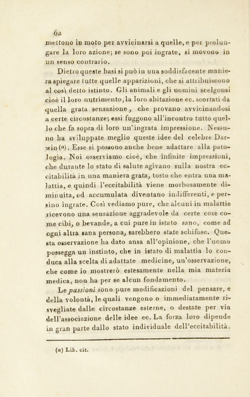 mettono in moto per avvicinarsi a quelle, e per piolun- gale la loro azione; se sono poi ingrate, si movono in un senso contrario. Dietro queste basisi può in una soddisfacente manie- ra spiegare tutte quelle apparizioni, che si attribuiscono al cosi detto istinto. Gli animali e gli uomini scelgonsi cioè il loro nutrimento,la loro abitazione ec. scortati da quella grata sensazione che piovano avvicinandosi a certe circostanze; essi fuggono all’incontro tutto quel- lo che fa sopra di loro un’ingrata impressione. Nessu- no ha sviluppate meglio queste idee del celebre Dar- win (fl). Esse si possono anche bene adattare alla pato- logia. Noi osserviamo cioè, che infinite impressioni, che durante lo stato di salute agivano sulla nostra ec- citabilità in una maniera grata; tosto che entra una ma- lattia, e quindi l’eccitabilità viene morbosamente di- minuita, od accumulata diventano indifferenti, e per- sino ingrate. Così vediamo pure, che alcuni in malattie ricevono una sensazione aggradevole da certe cose co- me cibi,, o bevande, a cui pure in istato sano, come ad ogni altra sana persona; sarebbero state schifose. Que- sta osservazione ha dato ansa all’opinione, che l’uomo possegga un instinto, che in istato di malattia lo con- duca alla scelta di adattate medicine; un’osservazione, che come io mostrerò estesamente nella mia materia medica, non ha per se alcun fondamento. Le passioni sono pure modificazioni del pensare, e della volontà, le quali vengono o immediatamente ri- svegliate dalle circostanze esterne, o destate per via dell’associazione delle idee ec. La forza loro dipende in gran parte dallo stato individuale dell eccitabilità. (a) Lib. cit.