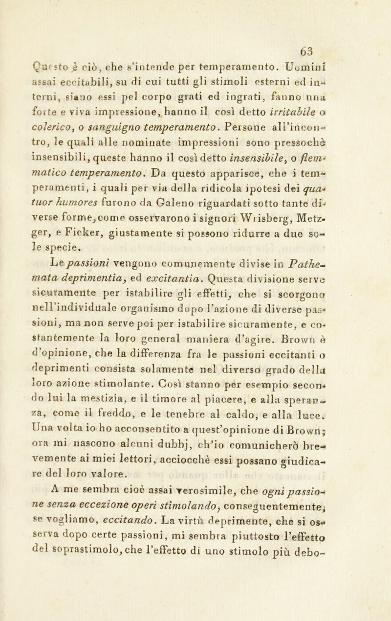 Questo ,è ciò, che s’intende per temperamento. Uomini assai eccitabili, su di cui tutti gli stimoli esterni ed in- terni, siano essi pel corpo grati ed ingrati, fanno una forte e viva impressione, hanno il così detto irritabile o colerico, o sanguigno temperamento. Persone all’incon- tro, le quali alle nominate impressioni 9ono pressoché insensibili, queste hanno il cosìdetto insensibile, o flem- matico temperamento. Da questo apparisce, che i tem- peramenti, i quali per via della ridicola ipotesi dei qua* tuor humores furono da Galeno riguardati sotto tante di-» verse forme^come osservarono i signori Wiisberg, Metz- ger, e Ficker, giustamente si possono ridurre a due so- le specie. Le passioni vengono comunemente divise in Pathe- mata deprimentia, ed excitantìa. Questa divisione serve sicuramente per isfabiìire gli effetti^ che si scorgono nell individuale organismo dopo fazione di diverse pas- sioni, ma non serve poi per istabi 1 ire sicuramente, e co- stantemente la loro generai maniera d’agire. Brown è d opinione, che la differenza fra le passioni eccitanti o deprimenti consista solamente nel diversa grado della loro azione stimolante. Così stanno per esempio secon- do lui la mestizia, e il timore al piacere, e alla speran- za, come il freddo, e le tenebre al caldo, e alla luce. Una volta io ho acconsentito a quest’opinione di Brown ora mi nascono alcuni dubbj, chJio comunicherò bre- vemente ai miei lettori, acciocché essi possano giudica- re del loro valore. A me sembra cioè assai verosimile, che ogni passio- ne senza eccezione operi stimolando; conseguentemente, se vogliamo, eccitando. La virtù deprimente, che si os- serva dopo certe passioni, mi sembra piuttosto l’effetto del soprastimolo,che l’effettg di uno stimolo più debo- • ^