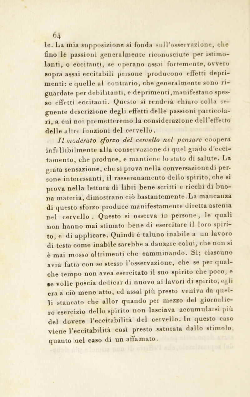 le. La mia supposizione si fonda sull’osservazione, <;Iie fino le passioni generalmente riconosciute per istirno- ianti, o eccitanti, se operano assai fortemente, ovvero sopra assai eccitabili persone producono effetti depri- menti: e quelle al contrario, che generalmente sono ri- guardate per debilitanti, e deprimenti,manifestano spes- so effetti eccitanti. Questo si renderà chiaro colla se- guente descrizione degli effetti delle passioni particola- ri, a cui noi premetteremo la considerazione dell’effetto delle altre funzioni del cervello. Il moderato sforzo del cervello nel pensare coopera infallibilmente alla conservazione di quel grado d’ecci- tamento, che produce, e mantiene lo stato di salute. La grata sensazione, che si prova nella conversazione di per- sone interessanti, il rasserenamento dello spirito, che si prova nella lettura di libri bene scritti e ricchi di buo- na materia, dimostrano ciò bastantemente.La mancanza di questo sforzo produce manifestamente diretta astenia nel cervello. Questo si osserva in persone, le quali non hanno mai stimato bene di esercitare il loro spiri- to, e di applicare. Quindi è taluno inabile a un lavoro di testa come inabile sarebbe a danzare colui, che non si è mai mosso altrimenti che camminando. Si; ciascuno avra fatta con se stesso l’osservazione, che se per qual- che tempo non avea esercitato il suo spirito che poco, e se volle poscia dedicar di nuovo ai lavori di spirito, egli era a ciò meno atto, ed assai più presto veniva da quel- li stancato che allor quando per mezzo del giornalie- ro esercizio dello spirito non lasciava accumularsi più del dovere l’eccitabilità del cervello. In questo caso viene l’eccitabilità così presto saturata dallo stimolo, quanto nel caso di un affamato.