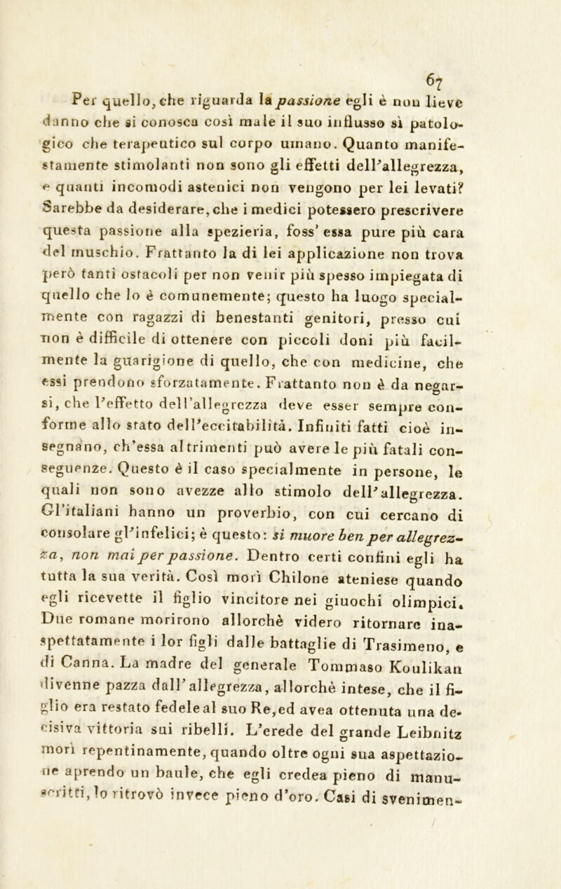 Per quello, che riguarda la passione egli è nou lieve danno che si conosca così male il suo influsso sì patolo- gico die terapeutico sul corpo umano. Quanto manife- stamente stimolanti non sono gli effetti delPallegrezza, e quanti incomodi astenici non vengono per lei levati? Sarebbe da desiderare, che i medici potessero prescrivere questa passione alla spezieria, foss’ essa pure più cara del muschio. Frattanto la di lei applicazione non trova però tanti ostacoli per non venir più spesso impiegata di quello che lo è comunemente; questo ha luogo special- mente con ragazzi di benestanti genitori, presso cui non è difficile di ottenere con piccoli doni più facil- mente la guarigione di quello, che con medicine, che essi prendono «forzatamente. Frattanto non è da ne^ar- si, che FefFetto dell’allegrezza «leve esser sempre con- forme allo stato delPeccitabilità. Infiniti fatti cioè in- segnano, ch’essa altrimenti può avere le più fatali con- seguenze. Questo è il caso specialmente in persone, le quali non sono avezze allo stimolo delPallegrezza. Gl’italiani hanno un proverbio, con cui cercano di consolare gPinfelici; è questo: si muore ben per allegrez- za, non mai per passione. Dentro certi confini egli ha tutta la sua verità. Così morì Chilone ateniese quando egli ricevette il figlio vincitore nei giuochi olimpici. Due romane morirono allorché videro ritornare ina- spettatamente i lor figli dalle battaglie di Trasimeno, e di Canna. La madre del generale Tommaso Koulikan divenne pazza dall’allegrezza, allorché intese, che il fi- glio era restato fedele al suo Re,ed avea ottenuta una de- cisiva vittoria sui ribelli. L’erede del grande Leibnitz morì repentinamente, quando oltre ogni sua aspettazio- ne aprendo un baule, che egli credea pieno di manu- fatti, io ritrovò invece pieno d’oro. Casi di svenimen-