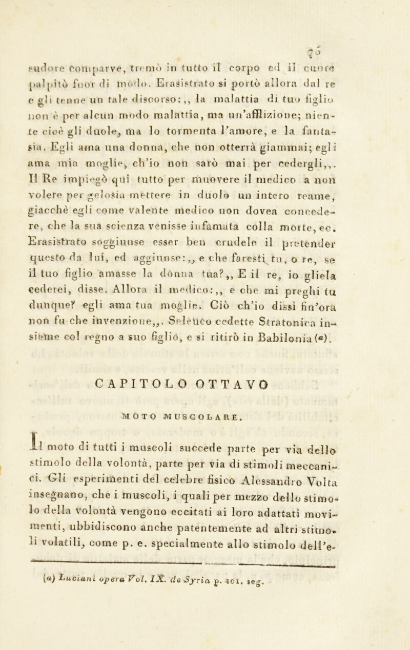 i > pudore comparve, tremò in lutto il corpo ed il cuore palpitò fuor di modo. Erasistr ato si portò allora dal re c gii tenne un tale discorso:,, la malattia di tuo tìglio non è per alcun modo malattia, ma un'afflizione; nien- te cioè gli duole; ma lo tormenta Pamore, e la fanta- sia. E^li ama una donna, che non otterrà giammai; e«il ì ama mia moglie, ch’io non sarò mai per cedergli,,. Il Re impiegò qui tutto per muovere il medico a non volere per gelosia mettere in duolo un intero reame, giacché egli come valente medico non dovea concede- re, che la sua scienza venisse infamata colla morte, ec. Erasistrato soggiunse esser ben crudele il pretender questo da lui, ed aggiunse:,,, e che faresti tu, o re, se il tuo figlio amasse la dònna tua?,, E il re, io gliela cederei, disse. Allora il medico:,, e che mi preghi tu dunque? egli ama tua moglie. Ciò ch’io dissi firPora non fu che invenzione,;. Selenco cedette Stratonica in- sieme col r egno a suo figliò, e si ritirò in Babilonia («). CAPITOLO OTTAVO MOTO MUSCOLARE. Il moto di tutti i muscoli succede parte per via dello stimolo della volontà, parte per via di stimoli meccani- ci. Gli esperimenti del celebre fisico Alessandro Volta insegnano, elici muscoli, i quali per mezzo dello stimo® lo della volontà vengono eccitati ai loro adattati movi- menti, ubbidiscono anche patentemente ad altri stimo- li volatili, come p. e. specialmente allo stimolo delPe-