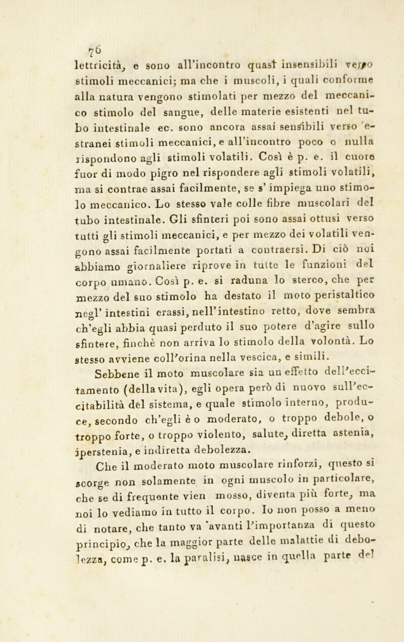 ?ò lettricità, e sono all’incontro quasi insensibili ver/o stimoli meccanici; ma che i muscoli, i quali conforme alla natura vengono stimolati per mezzo del meccani- co stimolo del sangue, delle materie esistenti nel tu- bo intestinale ec. sono ancora assai sensibili verso e- stranei stimoli meccanici, e all’incontro poco o nulla rispondono agli stimoli volatili. Cosi è p. e. il cuore fuor di modo pigro nel rispondere agli stimoli volatili, ma si contrae assai facilmente, se s’impiega uno stimo- lo meccanico. Lo stesso vale colle fibre muscolari del tubo intestinale. Gli sfinteri poi sono assai ottusi verso tutti gli stimoli meccanici, e per mezzo dei volatili ven- gono assai facilmente portati a contraersi. Di ciò noi abbiamo giornaliere riprove in tutte le funzioni del corpo umano. Cosi p. e. si raduna lo sterco, che per mezzo del suo stimolo ha destato il moto peristaltico negl’intestini orassi, nell’intestino retto, dove sembra ch’egli abbia quasi perduto il suo potere d’agire sullo sfintere, finché non arriva lo stimolo della volontà. Lo stesso avviene coll'orina nella vescica, e simili. Sebbene il moto muscolare sia un effetto dell'ecci- tamento (della vita), egli opera però di nuovo sulPec- cjtabilità del sistema, e quale stimolo interno, produ- ce secondo ch’egli è o moderato, o troppo debole, o troppo forte, o troppo violento, salute^ diretta astenia, jperstenia, e indiretta debolezza. Che il moderato moto muscolare rinforzi, questo si scorge non solamente in ogni muscolo in particolare, che se di frequente vìen mosso, diventa più forte^ ma noi lo vediamo in tutto il corpo. Io non posso a meno di notare, che tanto va avanti l'importanza di questo principio^, che la maggior parte delle malattie di debo- lezza, come p. e. la paralisi, nasce in quella parte de