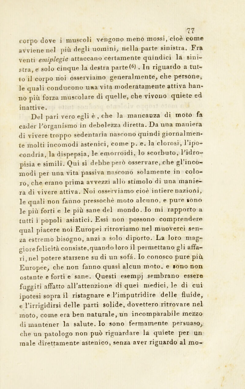 corpo dove 1 ni use oli vendono meno iti ossi, cioè co m e avviene nel piu defili uomini^ nella paite sinistra. Fra venti emiplegie attaccano certamente quindici la sini- stra, e solo cinque la destra parte (6) . In riguardo a tut- to il corpo noi osserviamo generalmente,, che persone, le quali conducono una vita moderatamente attiva han- no più forza muscolare di quelle, che vivono quiete ed inattive. Del pari vero egli è , che la mancanza eli moto fa cader l'organismo in debolezza diretta. Da una maniera di vivere troppo sedentaria nascono quindi giornalmen- te molti incomodi astenici, come p. e. la clorosi, l’ipo- condria, la dispepsia, le emorroidi, lo scorbuto, l'idro- pisia e simili. Qui si debbeperò osservare, che gl’inco- 3nodi per una vita passiva nascono solamente in colo- ro, che erano prima avvezzi allo stimolo di una manie- ra di vivere attiva. Noi osserviamo cioè intiere nazioni, le quali non fanno pressoché moto alcuno, e pure sono le più forti e le più sane del mondo. Io mi rapporto a tutti i popoli asiatici. Essi non possono comprendere qual piacere noi Europei ritroviamo nel muoverci sen- za estremo bisogno, anzi a solo diporto. La loro mag- giorefelicità consiste,quando loro il permettano gli affa- ri, nel potere staisene su di un sofà. Io conosco pure più Europee, che non fanno quasi alcun moto, e sono non ostante e forti e sane. Questi esempj sembrano essere fuggiti affatto all’attenzione di quei medici, le di cui ipotesi sopra il ristagnare e l'imputridire delle fluide, e l’irrigidirsi delle parti solide, dovettero ritrovare nel moto, come era ben naturale, un incomparabile mezzo di mantener la salute. Io sono fermamente persuaso^ che un patologo non può riguardare la quiete per un male direttamente astenico, senza aver riguardo al mo-