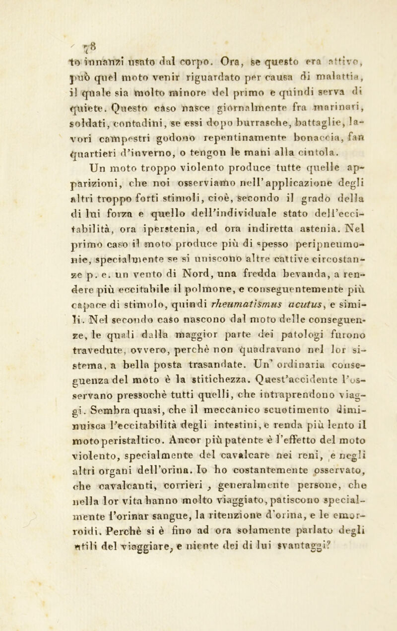 to innari?:! usato dal corpo. Ora, se questo era attivo, può quel moto venir riguardato per causa di malattia, il quale sia molto minore «lei primo e quindi serva di quiete. Questo caso nasce giornalmente fra marinari, soldati, contadini, se essi dopo burrasche, battaglie, la- vori campestri godono repentinamente bonaccia, fan quartieri d’inverno, o tengon le mani alla cintola. Un moto troppo violento produce tutte quelle ap- parizioni, che noi osserviamo nell’applicazione degli altri troppo forti stimoli, cioè, secondo il grado della di lui forza e quello dell’individuale stato dejl’ecci- tabilità, ora iperstenia, ed ora indiretta astenia. Nel primo caso il moto produce più di «pesso peripneumo- nie, specialmente se si uniscono altre cattive circostan- ze p. e. un vento di Nord, una fredda bevanda, a ren- dere più eccitabile il polmone, e conseguentemente più capace di stimolo, quindi rheumatismus acutus, e simi- li. Nel secondo caso nascono dal moto delle conseguen- ze, le quali dalla maggior parte dei patologi furono travedute, ovvero, perchè non quadravano nel lor si- stema, a bella posta trasandate. Un’ ordinaria conse- guenza del moto è la stitichezza. Quest’accidente l’os- servano pressoché tutti quelli, che intraprendono viag- gi. Sembra quasi, che il meccanico scuotimento dimi- nuisca l’eccitabilità degli intestini, e renda più lento il moto peristaltico. Ancor più patente è leffetto del moto violento, specialmente del cavalcare nei reni, e negli altri organi dell’orina. Io ho costantemente osservato, che cavalcanti, corrieri ; generalmente persone, che nella lor vita hanno molto viaggiato, patiscono special- mente Torinar sangue, la ritenzione d’orina, e le emor- roidi. Perchè si è fino ad ora solamente parlato degli utili del viaggiare; e niente dei di lui svantaggi?