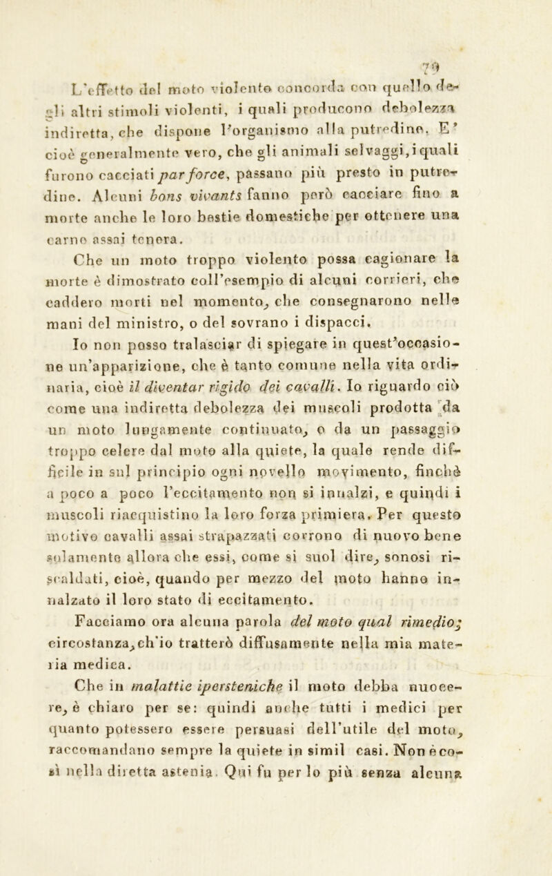 1/effetto del moto violento concorda con quello rie»* * li altri stimoli violenti, i quali producono dtibolcz?^ indiretta, che dispone l'organismo al la putredine. E’ cioè generalmente vero, che gli animali selvaggi,iquali furono cacciati par force, passano più presto in putre- dine. Alcuni bons vivants fanno però cacciare fino a morte anche le loro bestie domestiche per ottenere una carne assai tenera. Che un moto troppo violento possa cagionare la morte è dimostrato coll’esempio di alcuni corrieri, che caddero morti nel momento^ che consegnarono nelle mani del ministro, o del sovrano i dispacci. Io non posso tralasciar di spiegare in quesCocoasio- ne un’apparizione, che è tanto comune nella vita ordi- nana, cioè il diventar rìgido dei cavalli. Io riguardo ciò come una indiretta debolezza dei muscoli prodotta da un moto lungamente continuato^ o da un passaggio troppo celere dal moto alla quiete, la quale rende dif- ficile in sul principio ogni novello movimento, finché a poco a poco l’eccitamento non si innalzi, e quindi i muscoli riacquistino la loro forza primiera. Per questo motivo cavalli assai strapazzati corrono di nuovo bene solamente allora ohe essi, come si suol dire^, sonosi ri- scaldati, cioè, quaudo per mezzo del moto hanno in- nalzato il loro stato di eccitamento. Facciamo ora alcuna parola del moto qual rimedio • eircostanza^ch’io tratterò diffusamente nella mia mate- ria medica. Che in malattie iperstenicke il moto debba nuoce- re^ è chiaro per se: quindi anche tutti i medici per quanto potessero essere persuasi rleU’utile del moto^ raccomandano sempre la quiete in simiì ca6Ì. Non èco- sì nella diletta astenia. Qui fu per lo piti senza alcuna