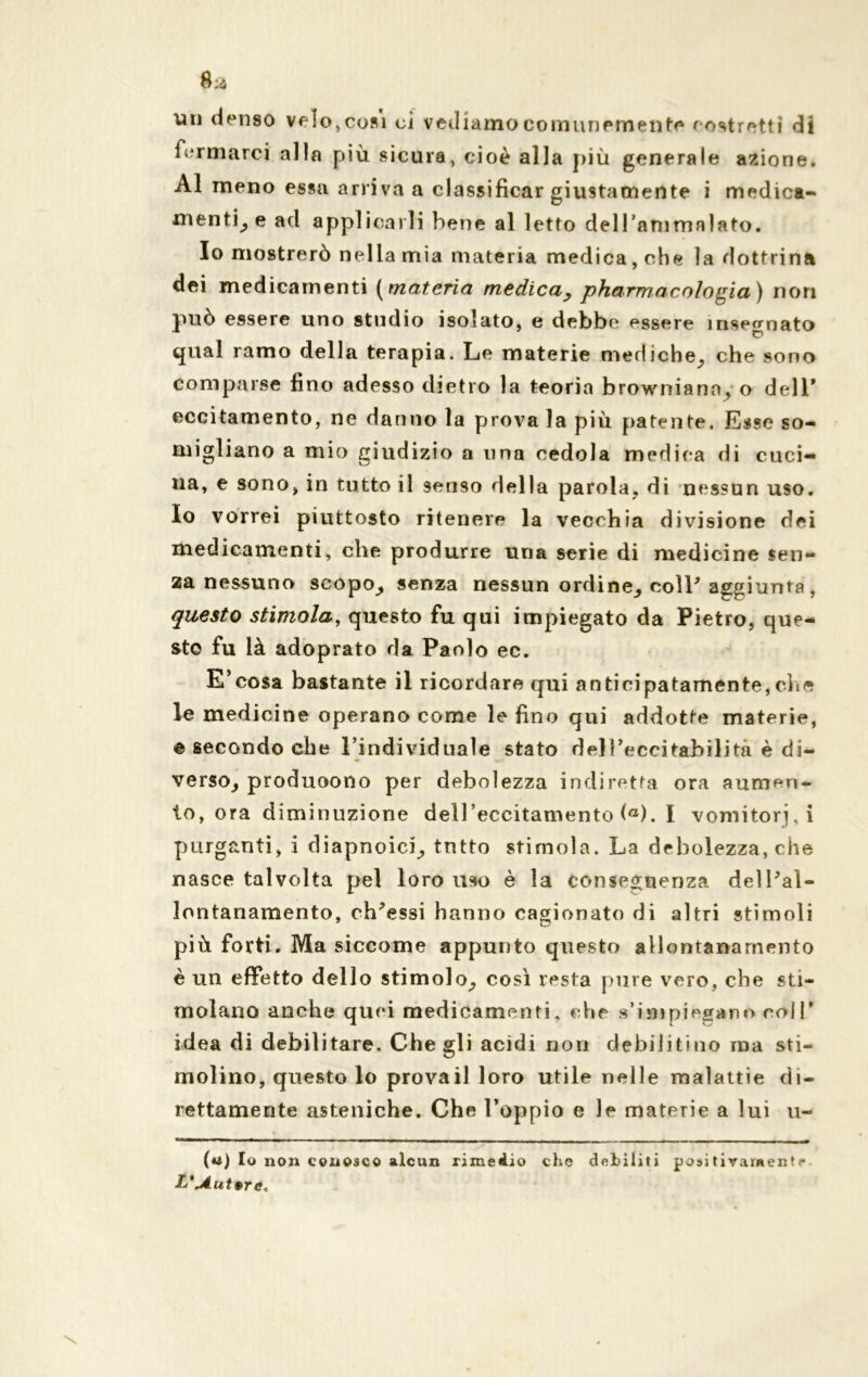 un denso velo, cosi ci vediamo comunemente costretti di formarci alla più sicura, cioè alla più generale azione. Al meno essa arriva a classificar giustamente i medica- mentine ad applicarli bene al letto dell'ammalato. Io mostrerò nella mia materia medica, che la dottrina dei medicamenti ( materia medica, pharmacologia) non può essere uno studio isolato, e debbe essere insegnato qual ramo della terapia. Le materie mediche^ che sono comparse fino adesso dietro la teoria browniana, o dell* eccitamento, ne danno la prova la più patente. Esse so- migliano a mio giudizio a una cedola medica di cuci- na, e sono, in tutto il senso della parola, di nessun uso. Io vorrei piuttosto ritenere la vecchia divisione dei medicamenti, che produrre una serie di medicine sen- za nessuno scopo^ senza nessun ordine^ coll’aggiunta , questo stimola, questo fu qui impiegato da Pietro, que- sto fu là adoprato da Paolo ec. E’cosa bastante il ricordare qui anticipatamente,che le medicine operano come le fino qui addotte materie, e secondo che l’individuale stato dell’eccitabilità è di- verso^ produoono per debolezza indiretta ora aumen- to, ora diminuzione dell’eccitamento (a). I vomitorj.i purganti, i diapnoici^ tntto stimola. La debolezza, che nasce talvolta pel loro uso è la conseguenza delFal- lontanamento, ch'essi hanno cagionato di altri stimoli più forti. Ma siccome appunto questo allontanamento è un effetto dello stimolo^ così resta pure vero, che sti- molano anche quei medicamenti, che s’impiegano coll’ idea di debilitare. Che gli acidi non debilitino ma sti- molino, questo lo provali loro utile nelle malattie di- rettamente asteniche. Che l’oppio e le materie a lui u- (tó) Io non conosco alcun rimedio che debiliti positivarnent.- L',A.ut9re«