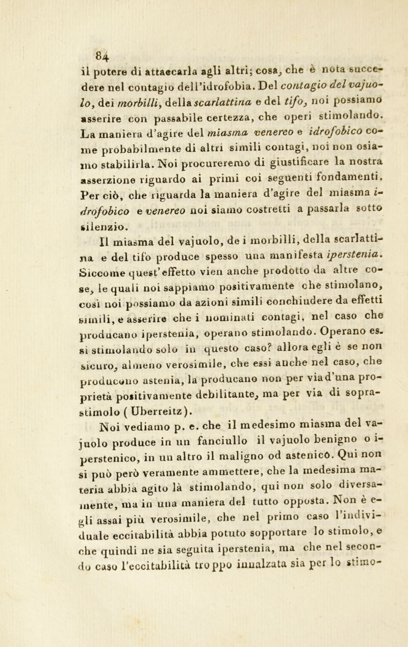 il potere di attaccarla agli altri; cosa^. che è nota succe- dere nel contagio dell’idrofobia. Del contagio del vajuo- lo, dei morbilli, della scarlattina e del tifo3 noi possiamo asserire con passabile certezza, che operi stimolando. La maniera d’agire del miasma venereo e idrofobico co- me probabilmente di altri simili contagi, noi non osia- mo stabilirla. Noi procureremo di giustificare la nostra asserzione riguardo ai primi coi seguenti fondamenti. Per ciò, che riguarda la maniera d’agire del miasma i- drofobico e venereo noi siamo costretti a passarla sotto silenzio. Il miasma del vajuolo, de i morbilli, della scarlatti- na e del tifo produce spesso una manifesta iperstenia. Siccome quest’effetto vien anche prodotto da altre co- se> le quali noi sappiamo positivamente che stimolano, cosi noi possiamo da azioni simili conchiudere da effetti simili, e asserire che i nominati contagi, nel caso che producano iperstenia, operano stimolando. Operano es- si stimolando solo in questo caso? allora egli è se non sicuro^ almeno verosimile, che essi anche nel caso, che producono astenia, la producano non per viad’una pro- prietà positivamente debilitante^ ma per via di sopra- stimolo ( Uberreitz). Noi vediamo p. e. cbe il medesimo miasma del va- juolo produce in un fanciullo il vajuolo benigno o i- perstenico, in un altro il maligno od astenico. Qui non si può però veramente ammettere, che la medesima ma- teria abbia agito là stimolando, qui non solo diversa- mente, ma in una maniera del tutto opposta. Non è e- pli assai più verosimile, che nel primo caso 1 indivi- duale eccitabilità abbia potuto sopportare lo stimolo, e che quindi ne sia seguita iperstenia, ma che nel secon- do caso reccitabilità troppo innalzata sia per lo stimo-