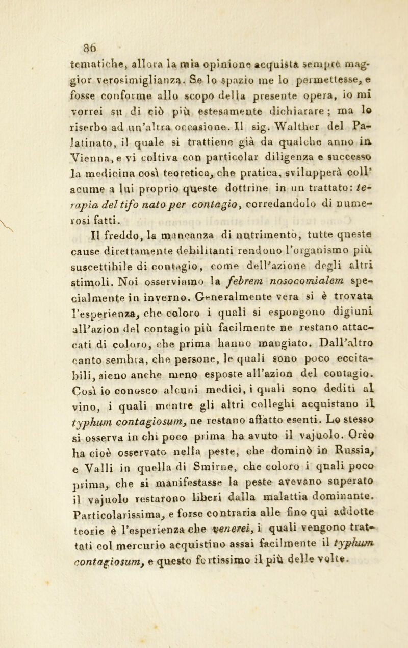 36 tematiche* allora la mia opinione acquista sempre mag- gior verosimiglianza. Se lo spazio me lo permettesse, e fosse conforme allo scopo delia presente opera, io mi vorrei su di ciò più estesamente dichiarare ; ma lo riserbo ad un’altra occasione. Il sig. Walther del Pa- latiriato, il quale si trattiene già da qualche anno in Vienna, e vi coltiva con particolar diligenza e successo la medicina così teoretica, che pratica, svilupperà colP acume a lui proprio queste dottrine in un trattato: te- rapia del tifo nato per contagio, corredandolo di nume- rosi fatti. Il freddo, la mancanza di nutrimento, tutte queste cause direttamente debilitanti rendono l’organismo più. suscettibile di contagio, come dell’azione degli altri stimoli. Noi osserviamo la febrem nosocomialem spe- cialmente in inverno. Generalmente vera si è trovata l’esperienza, che coloro i quali si espongono digiuni all’azion del contagio più facilmente ne restano attac- cati di coloro, che prima hanno mangiato. Dall’altro canto sembia, che persone, le quali sono poco eccita- bili, 3Ìeno anche meno esposte all’azion del contagio. Così io conosco alcuni medici, i quali sono dediti al vino, i quali mentre gli altri colleghi acquistano il lyphum contagiosum, ne restano affatto esenti. Lo stesso si osserva in chi poco prima ha avuto il vajuolo. Orèo ha cioè osservato nella peste, che dominò in Russia^, e Valli in quella di Smirne, che coloro i quali poco prima, che si manifestasse la peste avevano superato il vajuolo restarono liberi dalla malattia dominante» Particolarissima, e forse contraria alle fino qui addotte teorie è l’esperienza che Menerei, i quali vengono trat- tati col mercurio acquistino assai facilmente il typhwn contagiosum, e questo fortissimo il piu delle volte.