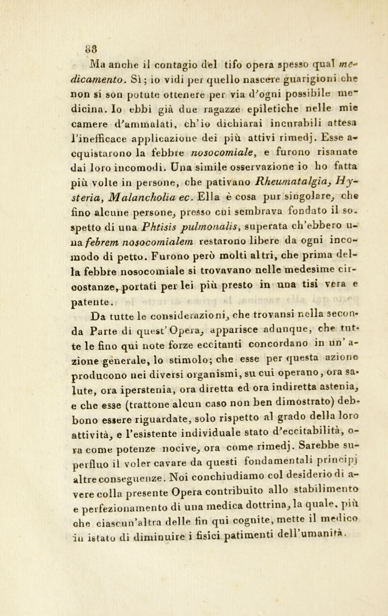 83 Ma anche il contagio del tifo opera spesso qual mc~ dicamento. Sì ; io vidi per quello nascere guarigioni che non si son potute ottenere per via d'ogni possibile me* dicina. Io ebbi già due ragazze epiletiche nelle mie camere d'ammalati, ch’io dichiarai incurabili attesa l’inefficace applicazione dei più attivi rimedj. Esse a- cquistarono la febbre nosocomiale, e furono risanate dai loro incomodi. Una simile osservazione io ho fatta più volte in persone, che pativano Rheumatalgia, Hy~ steria, Malancholia ec. Ella è cosa pur singolare, che fino alcune persone, presso cui sembrava fondato il so, spetto di una Phtìsis pulmonalis, superata ch’ebbero u- na febrem nosocomialein restarono libere da ogni inco- modo di petto. Furono però molti altri, che prima del- la febbre nosocomiale si trovavano nelle medesime cir- costanze, portati per lei più presto in una tisi vera e patente. Da tutte le considerazioni, che trovansi nella secon- da Parte di quest’Opera, apparisce adunque, che tut- te le fino qui note forze eccitanti concordano in un a- zione generale, lo stimolo; che esse per questa azione producono nei diversi organismi, su cui operano, oia sa- lute, ora iperstenia, ora diretta ed ora indiretta astenia, e che esse (trattone alcun caso non ben dimostrato) deb- bono essere riguardate, solo rispetto .al grado della loro attività, e resistente individuale stato d'eccitabilità, o- ra come potenze nocive, ora come rimedj. Sarebbe su- perfluo il voler cavare da questi fondamentali principi altre conseguenze. Noi conchiudiamo col desiderio di a- vere colla presente Opera contribuito allo stabilimento e perfezionamento di una medica dottrina, la quale, più che ciascun’altra delle fin qui cognite, mette il medico in istato di diminuire i fìsici patimenti dell’umanità.