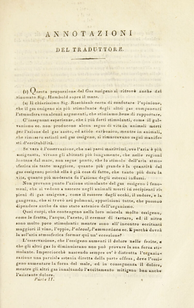 ANNOTAZIONI IJEL TRADUTTORE. 0) Onesta proporzione del Gas ossigeno si ritrovò anche dal rinomato Sig. Humbold sopra il mare. (a) Il chiarissimo Sig. iloaehiaub cerca di confutare l'opinione» che il gas ossigeno sia più stimolante degli altri gas componenti l’atmosfera con alcuni argomenti, che stimiamo bene di rapportare. C’insegnano esperienze, che i più forti stimolanti, come il gal- vanismo ec. non producono alcun segno di vita in animali morti per Tazione del gas azoto, ed acido carbonico, mentre in animali, che rimasero estinti nel gas ossigeno, sì rimarcavano segni manife- sti d’eeoitabil ita. Se vera è l’osservazione, che nei paesi marittimi, ove l’aria è più. ossigenata, vivano gli abitanti più lungamente, che nelle regioni lontane dal mare, non segue punto, che lo stimolo dell’aria atmo- sferica sia tanto maggiore, quanto più grande è la quantità del gas ossigeno^ poiché ella è già cosa di fatto, che tanto più dura la vita, quanto più moderata fu l’azione degli esterni influssi. Non provano punto l’azione stimolante del gas ossigeno i feno- meni, che si vedono a nascere negli animali morti in recipienti ri- pieni di gas ossigeno, come il rossore degli occhi, il sudore, e la gangrena, che si trovò nei polmoni, apparizioni tutte, che possono dipendere anche da uno stato astenico dell’organismo. Quei corpi, ohe contengono nella loro miscela molto Ossigeno, come le frutta, l’acqua, l’aceto, il cremor di tartaro, ed il nitro sono molto poco stimolanti: mentre sono all’incontro eccitanti maggiori il vino, l’oppio, Valcool, Vammoniaca ec. £ perchè dovrà la sol’aria atmosferica formar qui un’ eccezione? L’osservazione, che l’ossigeno aumenti il dolore nelle ferite, e che gli altri gas lo diminuiscano non può provare la sua forza sti- molante. Imperciocché nascendo sempre ov’ è distrutta l’organiz- zazione una parziale astenia diretta della parte offesa, deve l’ossi- geno aumentare la forza del male, ed in conseguenza li dolore, mentre gli altri gas innalzando l’eccitamento mitigano ben anche l’esistente dolore. Jt*ai te IT, *