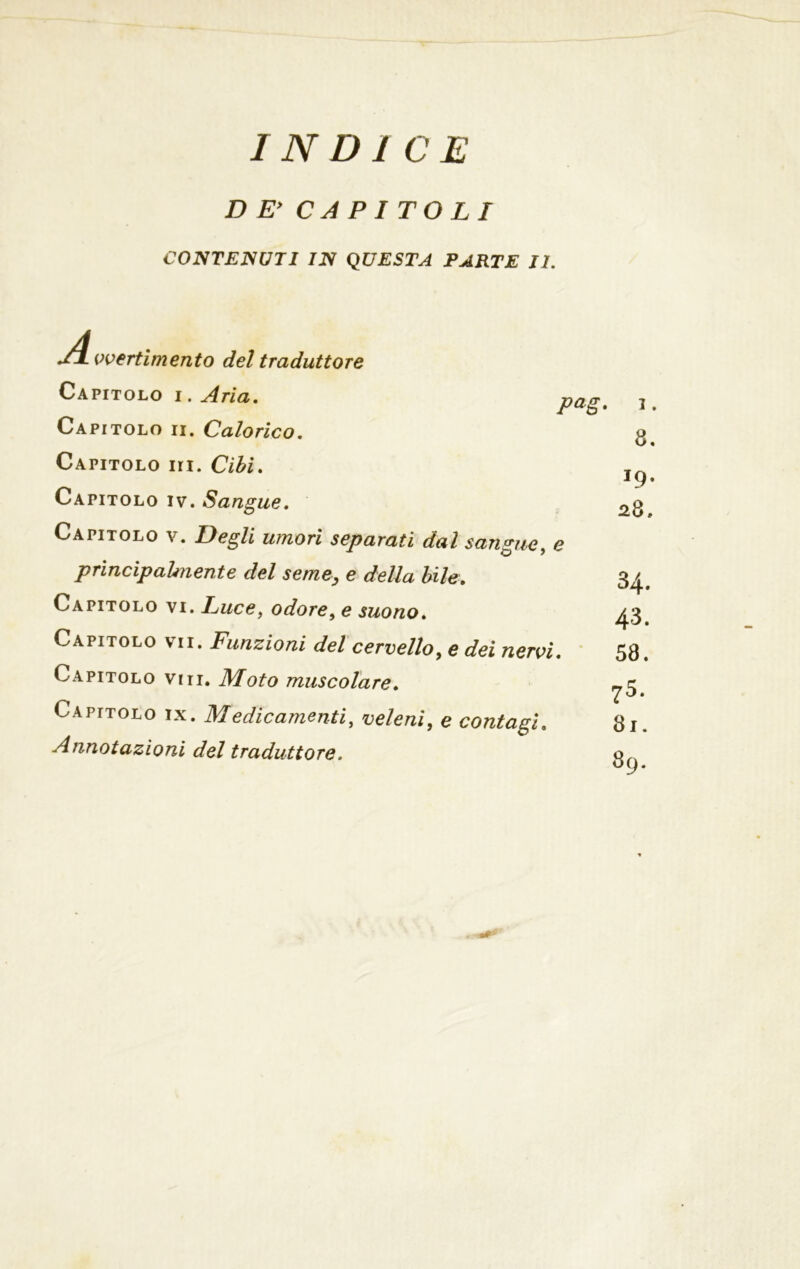 INDICE DE’ CAPITOLI CONTENUTI IN QUESTA PARTE II. vvertimento del traduttore Capitolo i . Aria. Capitolo ii. Calorico. Capitolo iii. Cibi. Capitolo iv. Sangue. Capitolo v. Degli umori separati dal sangue, e principalmente del seme, e della bile. Capitolo vi. Cuce, odore, e suono. Pag> Capitolo vii. Funzioni del cervello, e dei nervi Capitolo viti. Moto muscolare. Capitolo ix. Medicamenti, veleni, e contagi. Annotazioni del traduttore. i. 8. 19. 28, 34. 43. 58. 75. 81. 89.