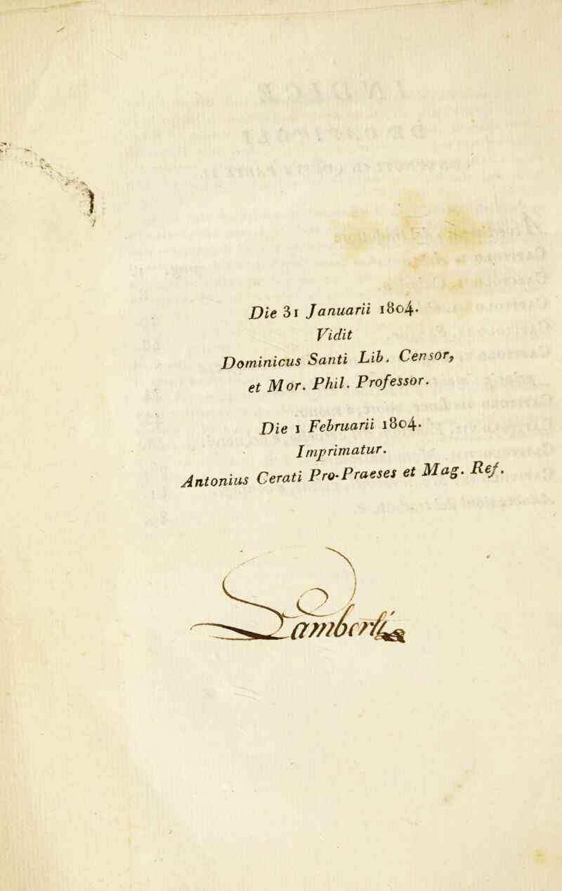 Die 3i Januarii i8o4- Vidit Dominicus Santi Lib. Ceri sor, et Mor. Phil. Professor. Die i Februarii i8o4- imprimatur. Antonius Cerati Pro-Praeses et Mag. ambente