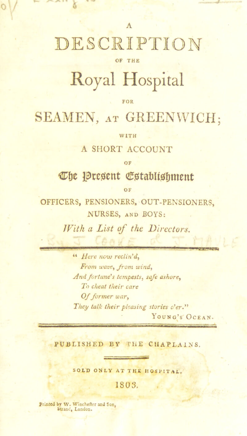 DESCRIPTION OF THE FOR SEAMEN, AT GREENWICH; WITH A SHORT ACCOUNT OF Present OF OFFICERS, PENSIONERS., OUT-PENSIONERS, NURSES, AND BOYS: With a List of the Directors. “ Here new reclin'd, From wave, Jrom wind, And fortime's tempests, safe ashore. To cheat their care Of former war. They talk their pleasing stories o'er. Young’s Ocean. PUBLISHED BY THE CHAPLAINS, SOLD ONLY AT THE HOSPITAL, 1803. I'riACed by W. VVIncheftcr and Son, btiaiKi, London.