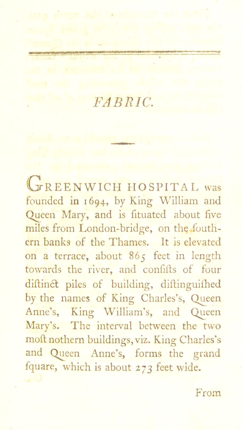 FABRIC. Greenwich hospital was founded in 1694, by King William and Queen Mary, and is fituated about live miles from London-bridge, on the.fouth- crn banks of the Thames. It is elevated on a terrace, about 865 feet in length towards the river, and confifts of four diftincl piles of building, diftinguifhed by the names of King Charles’s, Queen Anne’s, King William’s, and Queen Mary’s. The interval between the two moftnothern buildings, viz. King Charles’s and Queen Anne’s, forms the grand fquare, which is about 273 feet wide. From