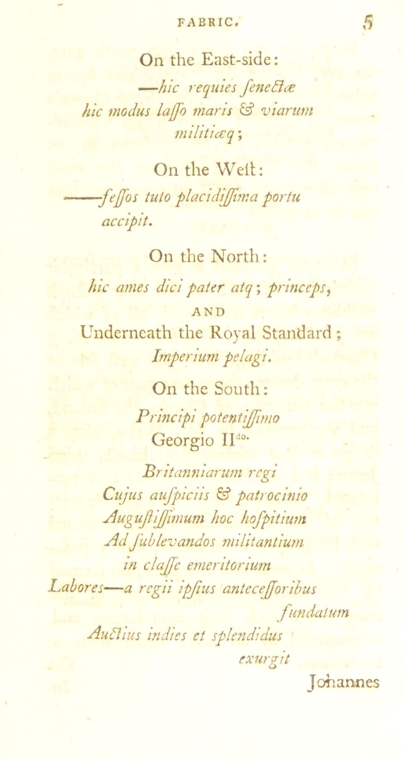 On the East-side: —hie requies fene£ice hie modus laffo maris & viariim militiccq; On the Weit: -fe[[os into plaeidijjima portu aeeipit. On the North: hie ames diei pater atq; prineeps^ AND Underneath the Royal Standard ; Irnperium pelagi. On the South: Prineipi potentijjimo Georgio Pritamiiarum regt Cujus aiifptens & patroemio Augujiijjimum hoe hofpitium AdJublevandos militantium in elajfc emeritorium JLabores—a rcgii ipjius anteeejjoribus fiindalum Aubhus indies et splendidus exurAt Johannes