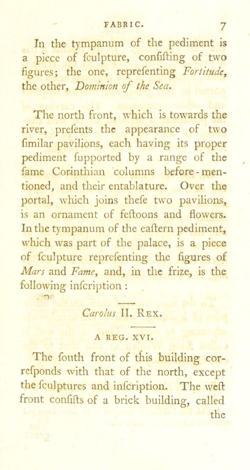 In the tympanum of the pediment is a piece of fculpture, confifting of two figures; the one, reprefenting Fortitude, the other, Dominion of the Sea, The north front, which is towards the river, prefents the appearance of two fimilar pavilions, each having its proper pediment fupported by a range of the fame Corinthian 'columns before-men- tioned, and their entablature. Over the portal, which joins thefe two pavilions, is an ornament of feftoons and flowers. In the tympanum of the eaftern pediment, which was part of the palace, is a piece of fculpture reprefenting the figures of Mars and Fame, and, in the frize, is the following infeription : Carolus II. Rex. A REG. XVI. The foiith front of this building cor- refponds with that of the north, except the fculptures and infeription. The weft front confifts of a brick building, called the