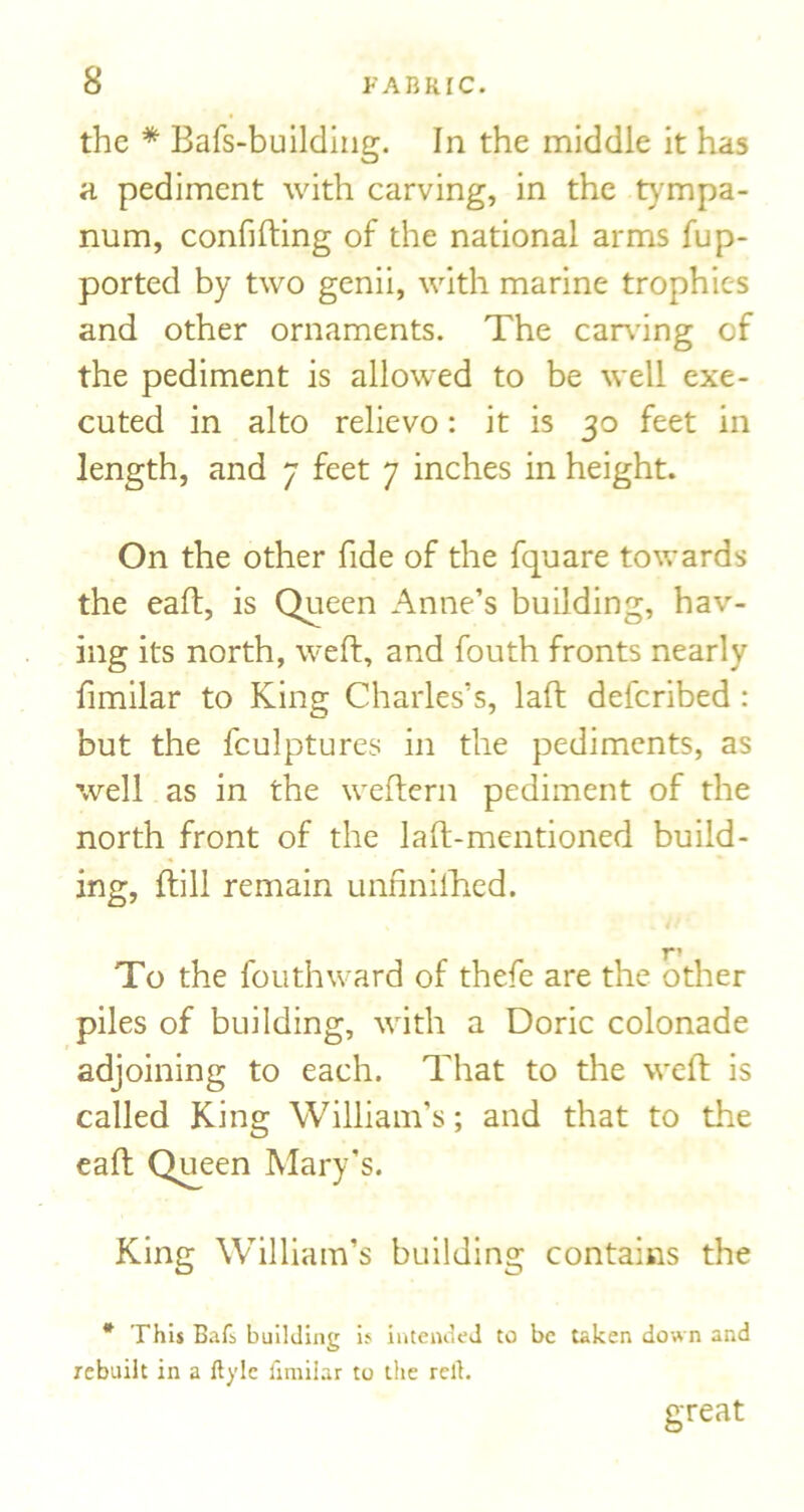 the * Bafs-buildiiig. In the middle it has a pediment with carving, in the tympa- num, confining of the national arms fup- ported by two genii, with marine trophies and other ornaments. The carving of the pediment is allowed to be well exe- cuted in alto relievo: it is 30 feet in length, and 7 feet 7 inches in height. On the other fide of the fquare towards the eaft, is Queen Anne’s building, hav- ing its north, weft, and fouth fronts nearly fimilar to King Charles’s, laft deferibed : but the fculptures in the pediments, as well as in the weftern pediment of the north front of the laft-mentioned build- ing, ftill remain unfinilTied. T' To the fouthward of thefe are the other piles of building, with a Doric colonade adjoining to each. That to the weft is called King William’s; and that to the eaft Q^een Mary’s. King William’s building contains the * This Bafb building if intended to be taken down and rebuilt in a llylc fimilar to the rert. great