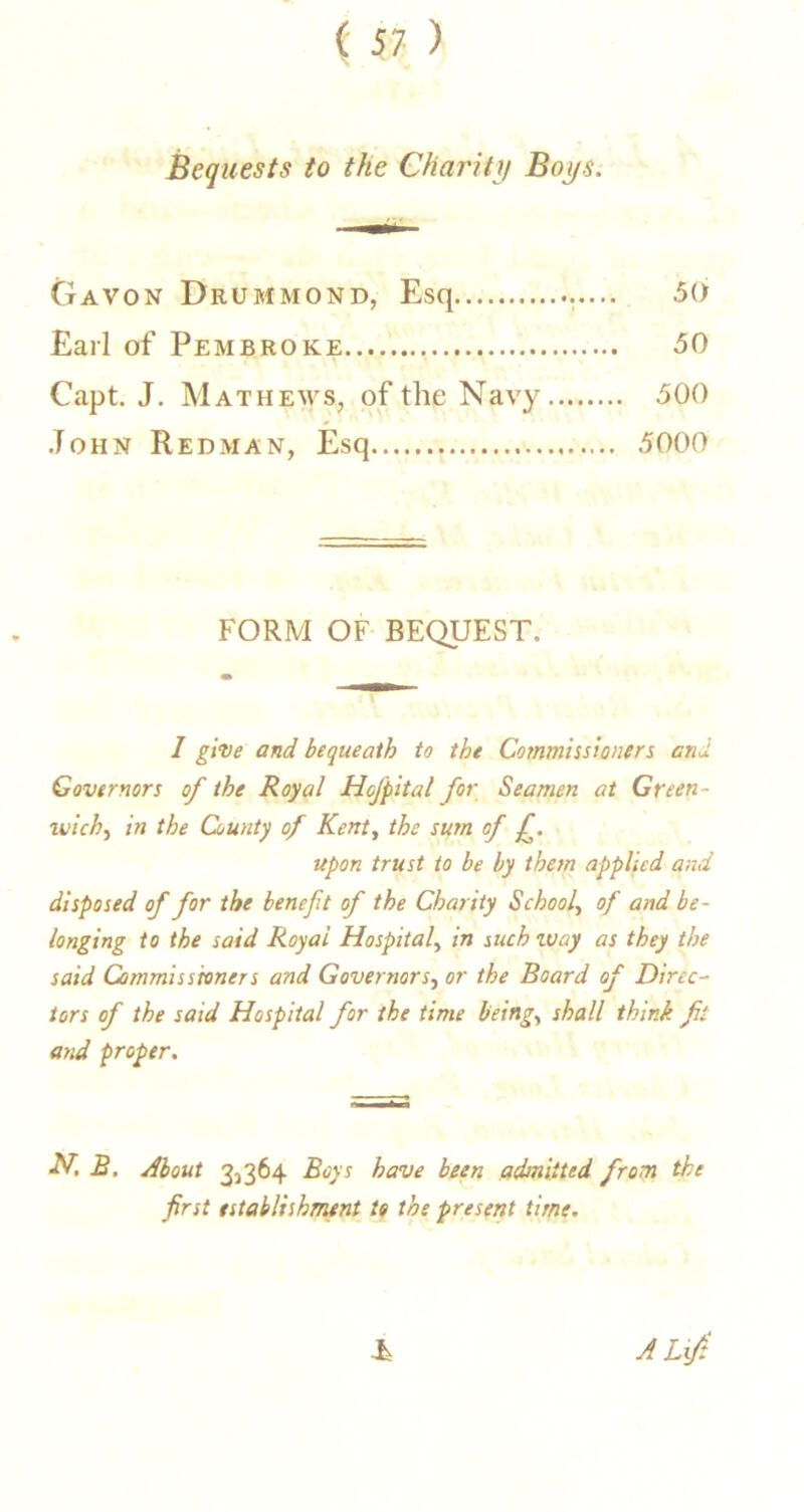 Bequests to the Charity Boys. Gavon Drummond, Esq 50 Earl of Pembroke 50 Capt. J, Mathews, of the Navy 500 John Redman, Esq 5000 FORM OF BEQUEST. I give and bequeath to the Commissioners end Governors of the Royal Hofpital for Seamen at Green- wich^ in the County of Kenty the sum of f. upon trust to be by them applied and disposed of for the benefit of the Charity School, of and be- longing to the said Royal Hospital, in iuch way as they the said Commissioners and Governors, or the Board of Direc- tors of the said Hospital for the time being, shall think fit and proper. H. B. About 3^364 Boys have been admitted from the first establishment to the present time. A Lift