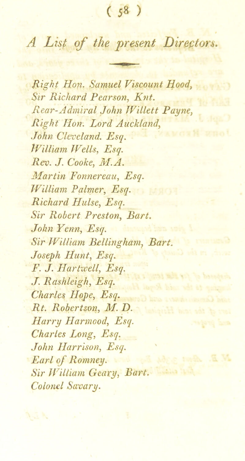 ( 5» ) A List of the present Directors. B-ight Hon. Samuel Viscount Hood, Sir Richard Peai'son, Knt. Rear-Admiral John Willett Payne, Right Hon. Lord Auckland, .John Cleveland. Esq. IVilliam Wells, Esq. Rev. J. Cooke, M.A. Martin Fonnereau, Esq. IVilliam Palmer, Esq. Richard Hulse, Esq. Sir Robert Preston, Bart. John Yenn, Esq. Sir IVilliam Bellingham, Bart. Joseph Hunt, Esq. F. J. Hartzvell, Esq. .7. Rashleigh, Esq. Charles 7Iqpe, Esq. Rt. Robertsoii, M. D. Harry Harmood, Esq. Charles Long, Esq. John Harrison, Esq. Earl of Romney. Sir IVilliam Geary, Bart. Colonel Savary.