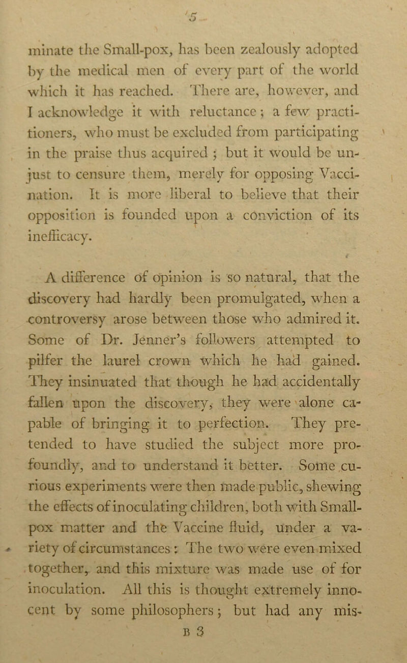 =~ Vv minate the Small-pox, has been zealously adopted by the medical men of every part of the world which it has reached... There are, however, and T acknowledge it with reluctance; a few practi- tioners, who must be excluded from participating in the praise thus acquired ; but it would be un- just to censure them, merely for opposing Vacci- nation. It is more liberal to believe that their opposition is founded upon a conviction of its ineflicacy. | A difference of opinion is so natural, that the discovery had hardly been promulgated, when a controversy arose between those who admired it. Some of Dr. Jenner’s followers attempted to pilfer the laurel crown which he had gained. They insinuated that though he had accidentally fallen wpon the discovery; they were alone ca- pable of bringing it to perfection. They pre-_ tended to have studied the subject more pro- foundly, and to understand it better. - Some cu- rious experiments were then made public, shewing | the effects of inoculating children, both with Small- pox matter and the Vaccine fluid, under ay a Wea 2: riety of circumstances; The two were even.mixed together, and this mixture was made use of for inoculation. All this is thought extremely inno- cent by some philosophers; but had any mis- : BS