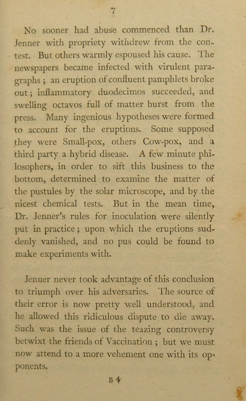 No sooner had abuse commenced than Dr. Jenner with propriety withdrew from the con. test. But others warmly espoused his cause. The newspapers became infected with virulent para- graphs ; an eruption of confluent pamphlets broke out; inflammatory duodecimos succeeded, and swelling octavos full of matter burst from the press. Many ingenious hypotheses were formed to account for the eruptions. Some supposed they were Small-pox, others Cow-pox, and a third party a hybrid disease. A few minute phi- losophers, in order to sift this business to the | bottom, determined to examine the matter of the pustules by the solar microscope, and by the nicest chemical tests. But in the mean time, Dr. Jenner’s rules for inoculation were silently put in practice; upon which the eruptions sud- denly vanished, and no pus could be found to make experiments with. Jenner never took advantage of this conclusion to triumph over his adversaries. The source of their error is now pretty well understood, and he allowed this ridiculous dispute to die away. Such was the issue of the teazing controversy betwixt the friends of Vaccination ; but we must now attend to a more vehement one with its Op: ponents, : . B4