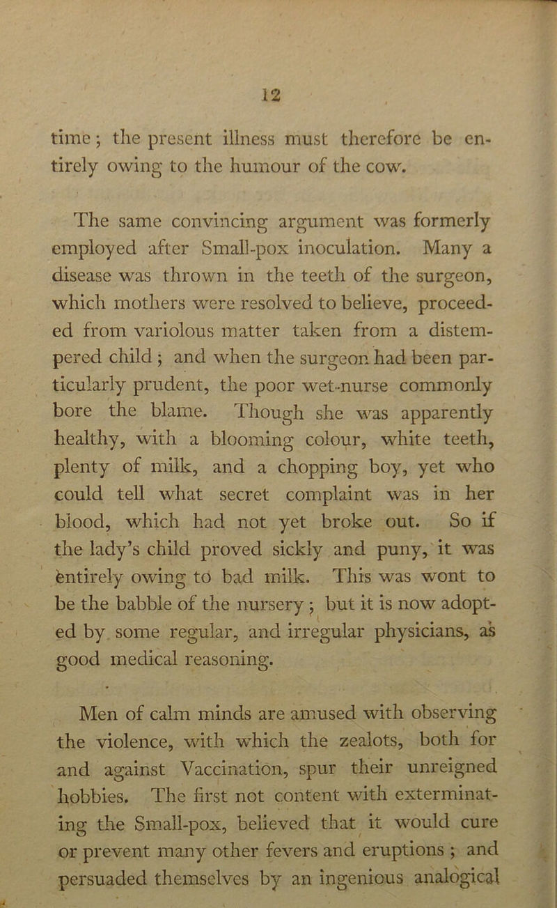time; the present illness must therefore be en- tirely owing to the humour of the cow. The same convincing argument was formerly employed after Small-pox inoculation. Many a disease was thrown in the teeth of the surgeon, which mothers were resolved to believe, proceed- ed from variolous matter taken from a distem- pered child; and when the surgeon had been par- ticularly prudent, the poor wet-nurse commonly bore the blame. Though she was apparently healthy, with a blooming colour, white teeth, plenty of milk, and a chopping boy, yet who could tell what secret complaint was in her _ blood, which had not yet broke out. So if the lady’s child proved sickly and puny, it was entirely owing to bad milk. This was wont to be the babble of the nursery ; but it is now adopt- ed by. some regular, and irregular physicians, as good medical reasoning. _ Men of calm minds are amused with observing the violence, with which the zealots, both for and against Vaccination, spur their unreigned hobbies. The first not content with exterminat- ing the Small-pox, believed that it would cure or prevent many other fevers and eruptions ; and . ay