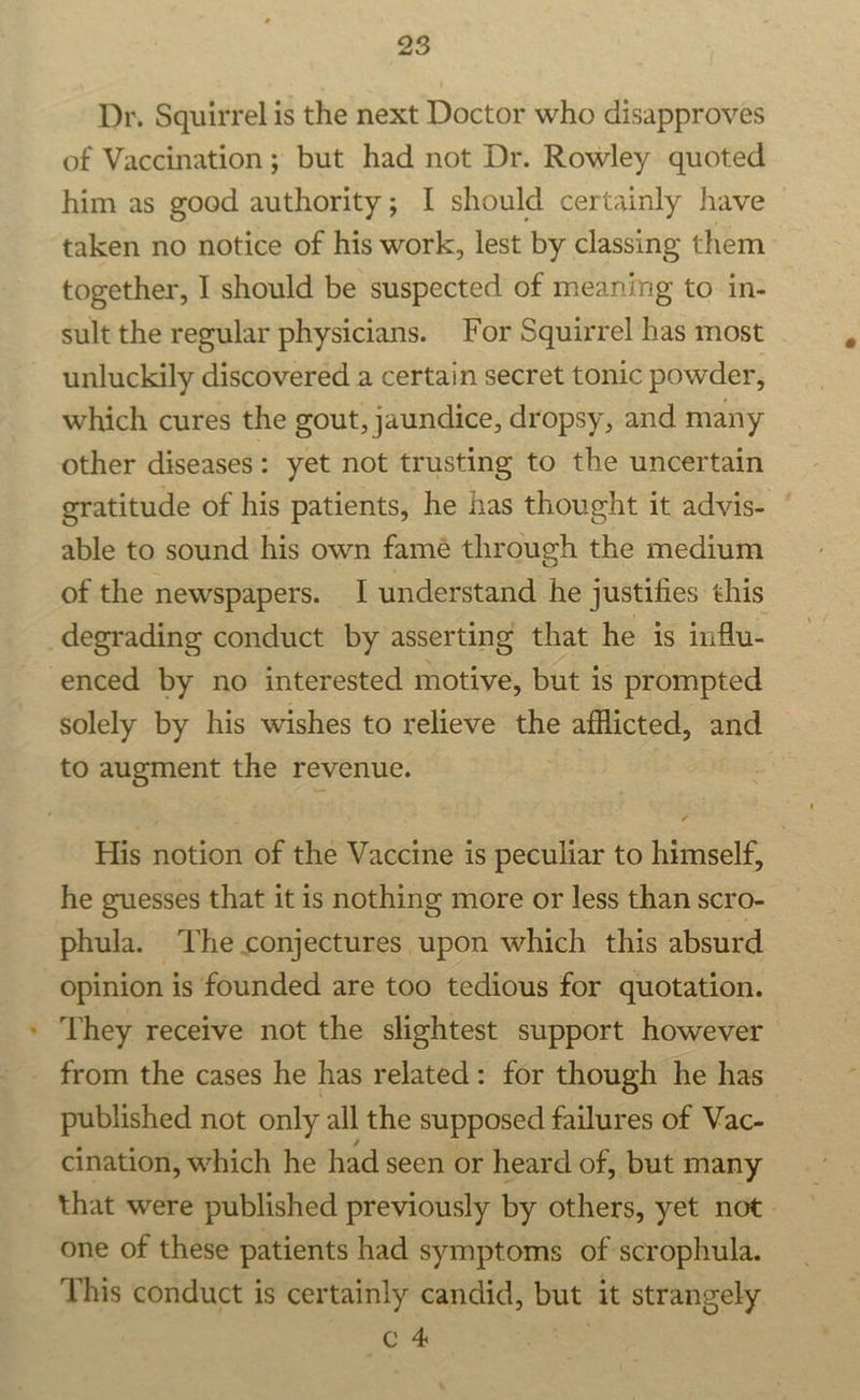 Dr. Squirrel is the next Doctor who disapproves of Vaccination; but had not Dr. Rowley quoted him as good authority; I should certainly have taken no notice of his work, lest by classing them together, I should be suspected of meaning to in- sult the regular physicians. For Squirrel has most unluckily discovered a certain secret tonic powder, which cures the gout, jaundice, dropsy, and many other diseases: yet not trusting to the uncertain gratitude of his patients, he has thought it advis- able to sound his own famé through the medium of the newspapers. I understand he justifies this degrading conduct by asserting that he is influ- enced by no interested motive, but is prompted solely by his wishes to relieve the Bo pees and to augment the revenue. His notion of the Vaccine is peculiar to himself, he guesses that it is nothing more or less than scro- phula. The conjectures upon which this absurd opinion is founded are too tedious for quotation. They receive not the slightest support however from the cases he has related: for though he has published not only all the supposed failures of Vac- cination, which he had seen or heard of, but many that were published previously by others, yet not. one of these patients had symptoms of scrophula. This conduct is certainly candid, but it strangely C 4