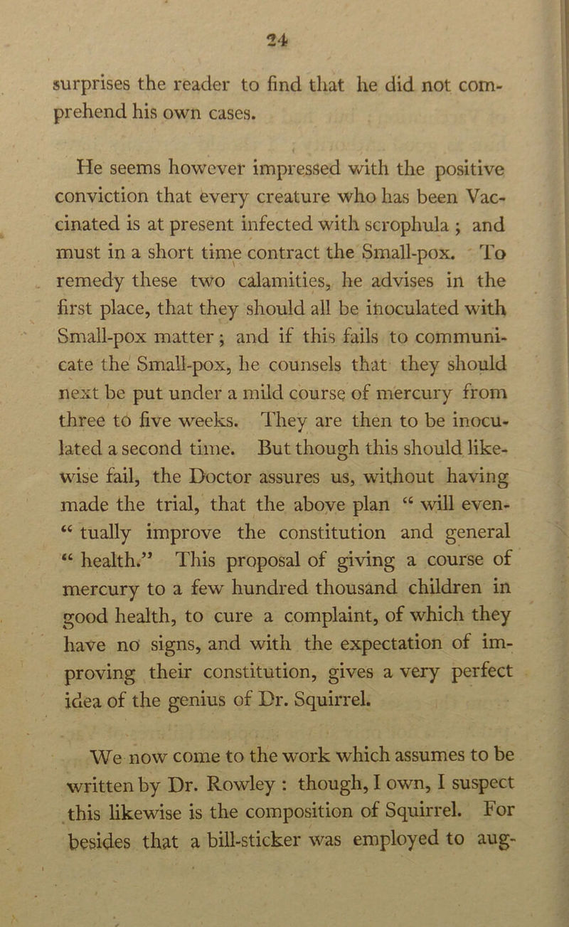 surprises the reader to find that he did not com- prehend his own cases. He seems however impressed with the positive conviction that every creature who has been Vac- cinated is at present infected with scrophula ; and must in a short time contract the Small-pox. - To remedy these two calamities, he advises in the first place, that they should all be inoculated with Small-pox matter; and if this fails to communi- cate the Small-pox, he counsels that they should next be put under a mild course of mercury from three to five weeks. ‘They are then to be inocu- lated asecond time. But though this should like- wise fail, the Doctor assures us, without having made the trial, that the above plan “ will even- “tually improve the constitution and general mercury to a few hundred thousand children in good health, to cure a complaint, of which they have no signs, and with the expectation of im- idea of the genius of Dr. Squirrel. _ We-now come to the work which assumes to be written by Dr. Rowley : though, I own, I suspect this likewise is the composition of Squirrel. For besides that a bill-sticker was employed to aug-