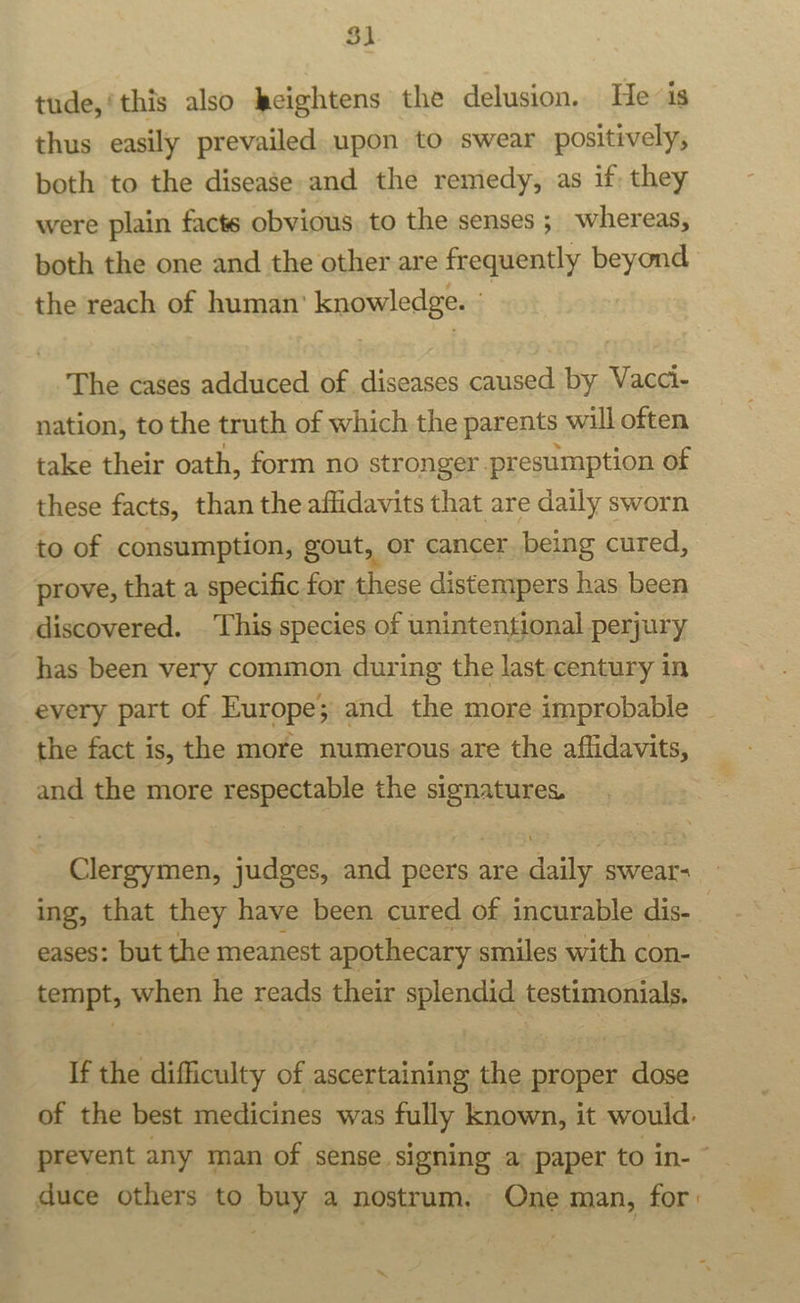 tude,‘this also keightens the delusion. He is thus easily prevailed upon to swear positively, both ‘to the disease and the remedy, as if they were plain facts obvious to the senses ;_ whereas, both the one and the other are frequently beyond the reach of human’ knowledge. © The cases adduced of diseases caused by Vacci- nation, to the truth of which the parents will often take their oath, form no stronger presumption of these facts, than the affidavits that are daily sworn to of consumption, gout, or cancer being cured, prove, that a specific for these distempers has been discovered. This species of unintentional perjury has been very common during the last century in every part of Europe; and the more improbable the fact is, the more numerous are the affidavits, and the more respectable the signatures. Clergymen, judges, and peers are daily swear- ing, that they have been cured of incurable dis- eases: but the meanest apothecary smiles with con- tempt, when he reads their splendid: testimonials, If the difficulty of ascertaining the proper dose of the best medicines was fully known, it would. prevent any man of sense signing a; paper to in- © duce others to buy a nostrum. One man, for: