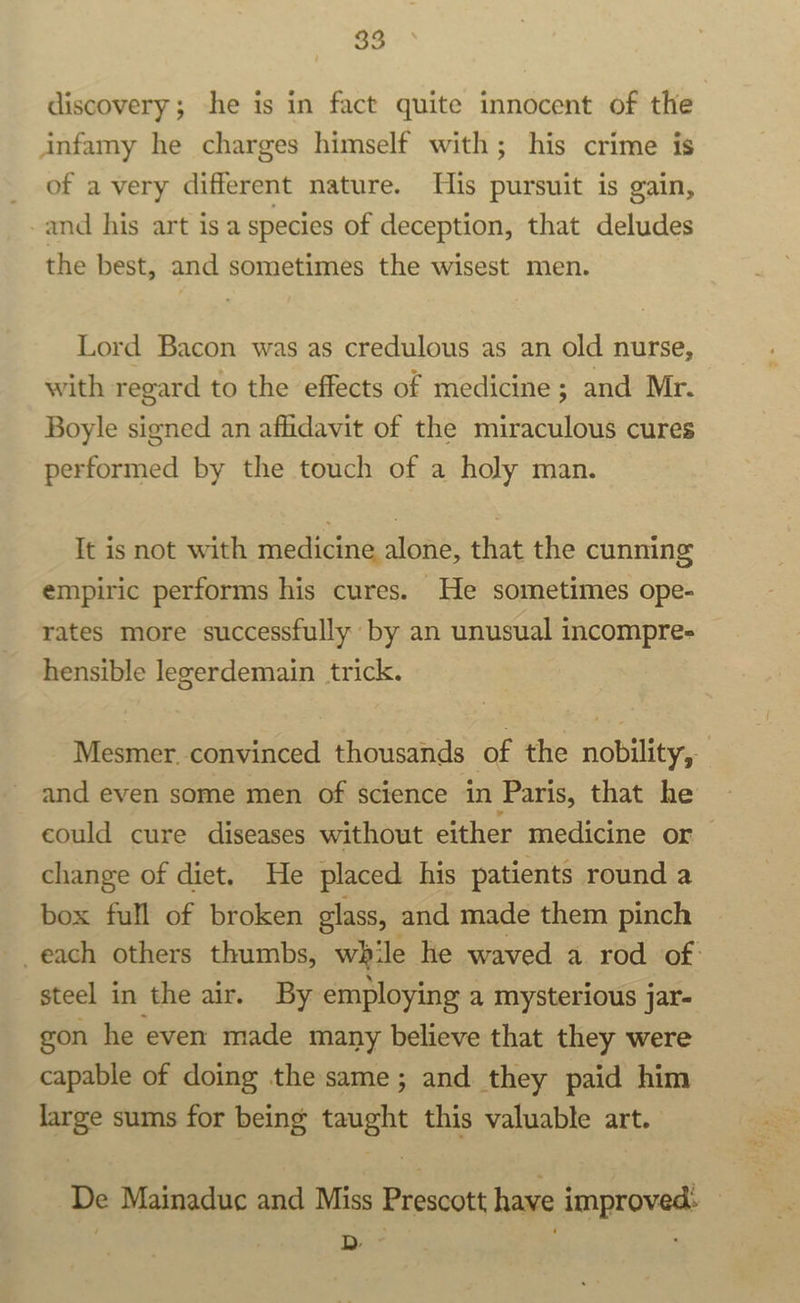 discovery; he is in fact quite innocent of the infamy he charges himself with; his crime is of a very different nature. His pursuit is gain, and his art isa species of deception, that deludes the best, and sometimes the wisest men. Lord Bacon was as credulous as an old nurse, with regard to the effects of medicine ; and Mr. Boyle signed an affidavit of the miraculous cures performed by the touch of a holy man. It is not with medicine alone, that the cunning empiric performs his cures. He sometimes ope- rates more successfully by an unusual incompre- hensible legerdemain trick. Mesmer. convinced thousands of the nobility, and even some men of science in Paris, that he could cure diseases without either medicine or change of diet. He placed his patients round a box full of broken glass, and made them pinch _each others thumbs, while he waved a rod of: steel in the air. By employing a mysterious jar- gon he even made many believe that they were capable of doing the same; and they paid him large sums for being taught this valuable art. De Mainaduc and Miss Prescott have improved: — / D . y «